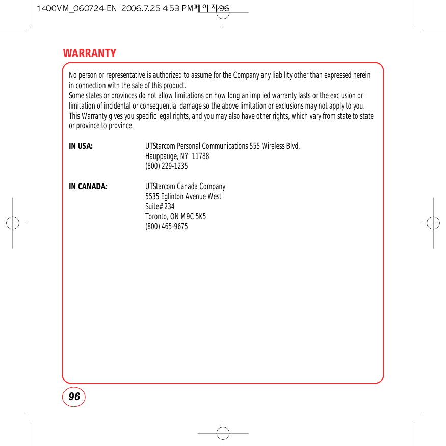 WARRANTY96No person or representative is authorized to assume for the Company any liability other than expressed hereinin connection with the sale of this product.Some states or provinces do not allow limitations on how long an implied warranty lasts or the exclusion orlimitation of incidental or consequential damage so the above limitation or exclusions may not apply to you.This Warranty gives you specific legal rights, and you may also have other rights, which vary from state to stateor province to province.IN USA: UTStarcom Personal Communications 555 Wireless Blvd.Hauppauge, NY  11788(800) 229-1235IN CANADA: UTStarcom Canada Company5535 Eglinton Avenue WestSuite# 234Toronto, ON M9C 5K5(800) 465-9675