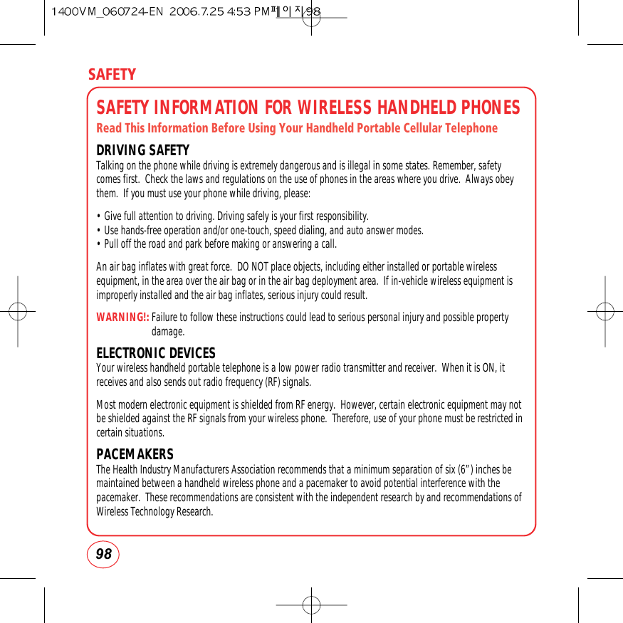 SAFETY98SAFETY INFORMATION FOR WIRELESS HANDHELD PHONESRead This Information Before Using Your Handheld Portable Cellular TelephoneDRIVING SAFETYTalking on the phone while driving is extremely dangerous and is illegal in some states. Remember, safetycomes first.  Check the laws and regulations on the use of phones in the areas where you drive.  Always obeythem.  If you must use your phone while driving, please:• Give full attention to driving. Driving safely is your first responsibility.• Use hands-free operation and/or one-touch, speed dialing, and auto answer modes.• Pull off the road and park before making or answering a call.         An air bag inflates with great force.  DO NOT place objects, including either installed or portable wirelessequipment, in the area over the air bag or in the air bag deployment area.  If in-vehicle wireless equipment isimproperly installed and the air bag inflates, serious injury could result.WARNING!:Failure to follow these instructions could lead to serious personal injury and possible propertydamage.ELECTRONIC DEVICESYour wireless handheld portable telephone is a low power radio transmitter and receiver.  When it is ON, itreceives and also sends out radio frequency (RF) signals.Most modern electronic equipment is shielded from RF energy.  However, certain electronic equipment may notbe shielded against the RF signals from your wireless phone.  Therefore, use of your phone must be restricted incertain situations.PACEMAKERSThe Health Industry Manufacturers Association recommends that a minimum separation of six (6”) inches bemaintained between a handheld wireless phone and a pacemaker to avoid potential interference with thepacemaker.  These recommendations are consistent with the independent research by and recommendations ofWireless Technology Research. 