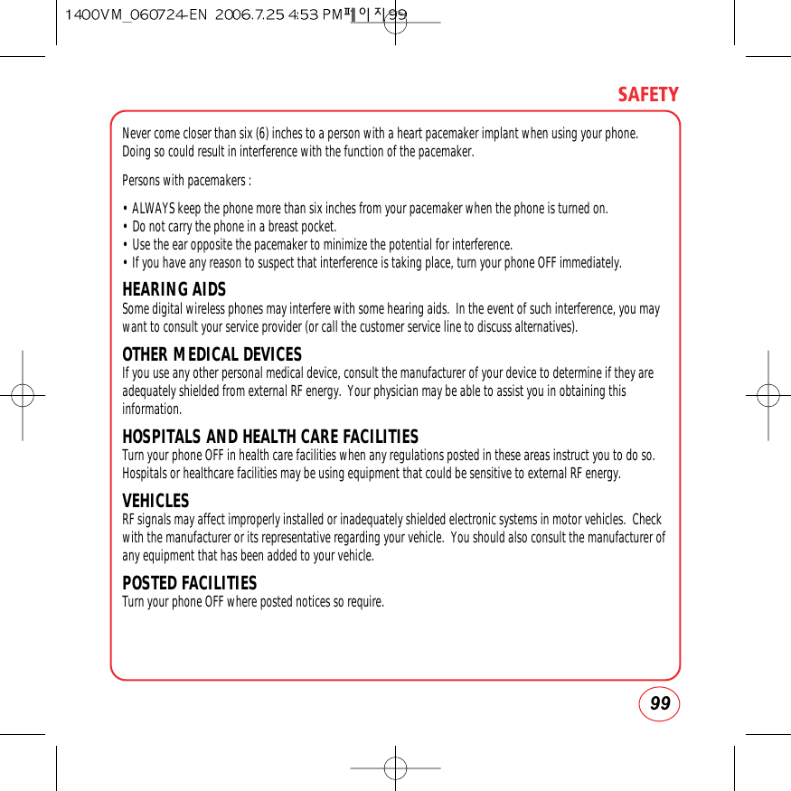 99SAFETYNever come closer than six (6) inches to a person with a heart pacemaker implant when using your phone.Doing so could result in interference with the function of the pacemaker.Persons with pacemakers :• ALWAYS keep the phone more than six inches from your pacemaker when the phone is turned on.• Do not carry the phone in a breast pocket.• Use the ear opposite the pacemaker to minimize the potential for interference.• If you have any reason to suspect that interference is taking place, turn your phone OFF immediately.HEARING AIDSSome digital wireless phones may interfere with some hearing aids.  In the event of such interference, you maywant to consult your service provider (or call the customer service line to discuss alternatives). OTHER MEDICAL DEVICESIf you use any other personal medical device, consult the manufacturer of your device to determine if they areadequately shielded from external RF energy.  Your physician may be able to assist you in obtaining thisinformation.HOSPITALS AND HEALTH CARE FACILITIESTurn your phone OFF in health care facilities when any regulations posted in these areas instruct you to do so.Hospitals or healthcare facilities may be using equipment that could be sensitive to external RF energy.VEHICLESRF signals may affect improperly installed or inadequately shielded electronic systems in motor vehicles.  Checkwith the manufacturer or its representative regarding your vehicle.  You should also consult the manufacturer ofany equipment that has been added to your vehicle.POSTED FACILITIESTurn your phone OFF where posted notices so require.