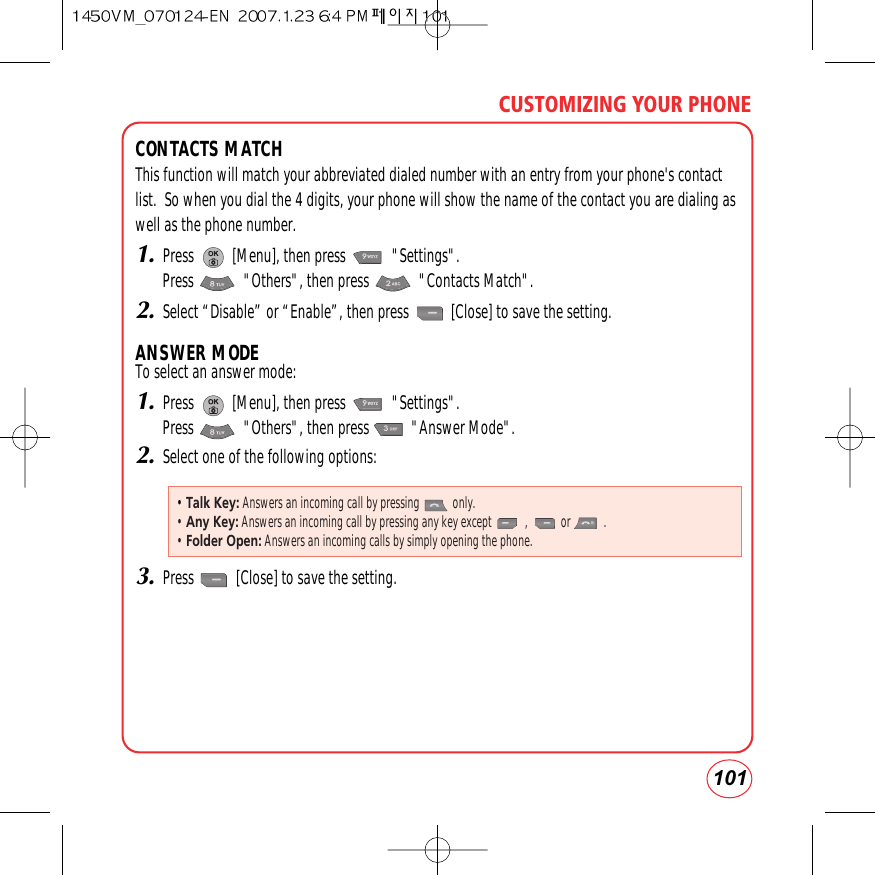 101CUSTOMIZING YOUR PHONECONTACTS MATCHThis function will match your abbreviated dialed number with an entry from your phone&apos;s contactlist.  So when you dial the 4 digits, your phone will show the name of the contact you are dialing aswell as the phone number.1.Press          [Menu], then press            &quot;Settings&quot;.Press             &quot;Others&quot;, then press             &quot;Contacts Match&quot;.2.Select “Disable” or “Enable”, then press           [Close] to save the setting.ANSWER MODETo select an answer mode:1.Press          [Menu], then press            &quot;Settings&quot;.Press             &quot;Others&quot;, then press           &quot;Answer Mode&quot;.2.Select one of the following options:3.Press           [Close] to save the setting.• Talk Key: Answers an incoming call by pressing           only.• Any Key: Answers an incoming call by pressing any key except           ,           or           .• Folder Open: Answers an incoming calls by simply opening the phone.