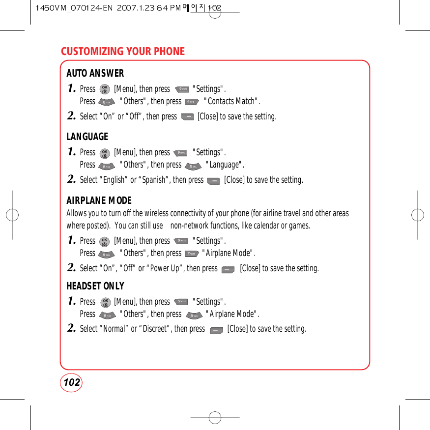 CUSTOMIZING YOUR PHONE102AUTO ANSWER1.Press          [Menu], then press            &quot;Settings&quot;.Press             &quot;Others&quot;, then press            &quot;Contacts Match&quot;.2.Select “On” or “Off”, then press           [Close] to save the setting.LANGUAGE1.Press          [Menu], then press            &quot;Settings&quot;.Press             &quot;Others&quot;, then press             &quot;Language&quot;.2.Select “English” or “Spanish”, then press           [Close] to save the setting.AIRPLANE MODEAllows you to turn off the wireless connectivity of your phone (for airline travel and other areaswhere posted).  You can still use    non-network functions, like calendar or games.1.Press          [Menu], then press            &quot;Settings&quot;.Press             &quot;Others&quot;, then press           &quot;Airplane Mode&quot;.2.Select “On”, “Off” or “Power Up”, then press            [Close] to save the setting.HEADSET ONLY1.Press          [Menu], then press            &quot;Settings&quot;.Press             &quot;Others&quot;, then press             &quot;Airplane Mode&quot;.2.Select “Normal” or “Discreet”, then press            [Close] to save the setting.
