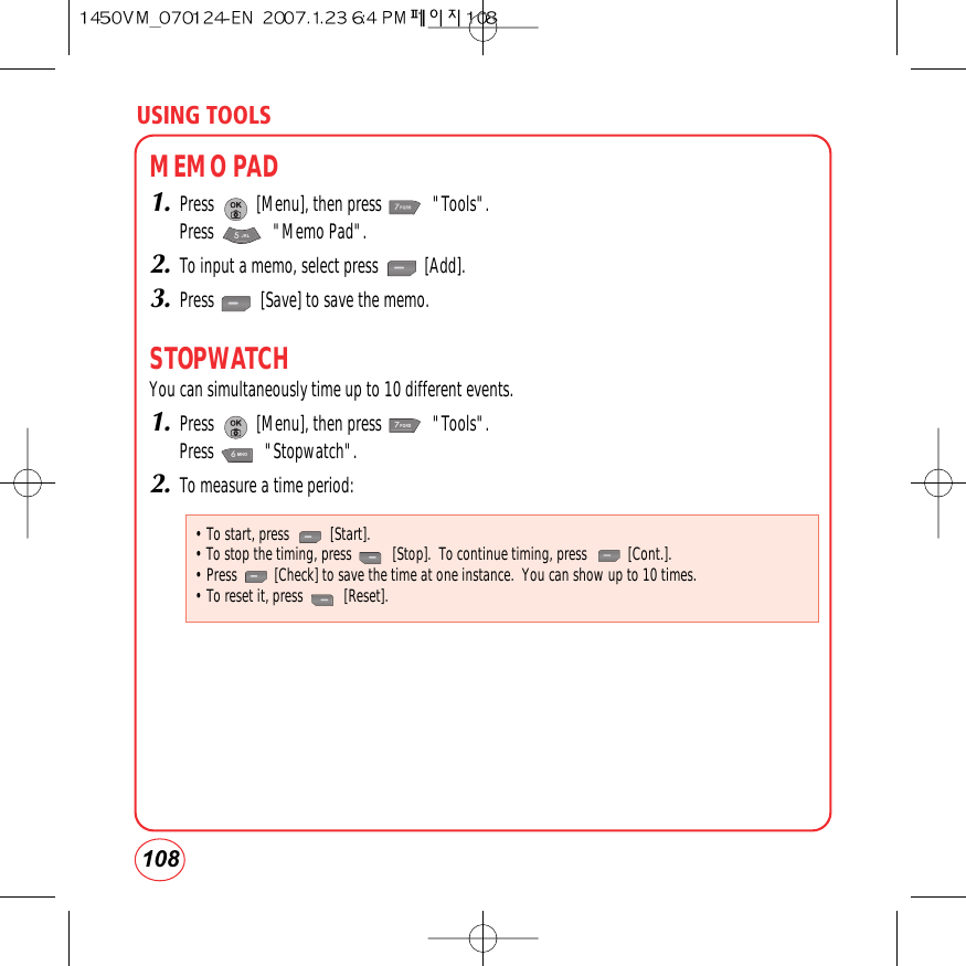 USING TOOLS108MEMO PAD1.Press          [Menu], then press            &quot;Tools&quot;.Press              &quot;Memo Pad&quot;. 2.To input a memo, select press           [Add].3.Press           [Save] to save the memo.STOPWATCHYou can simultaneously time up to 10 different events.1.Press          [Menu], then press            &quot;Tools&quot;.Press            &quot;Stopwatch&quot;.2.To measure a time period:• To start, press           [Start].• To stop the timing, press           [Stop].  To continue timing, press           [Cont.].• Press          [Check] to save the time at one instance.  You can show up to 10 times.• To reset it, press           [Reset].