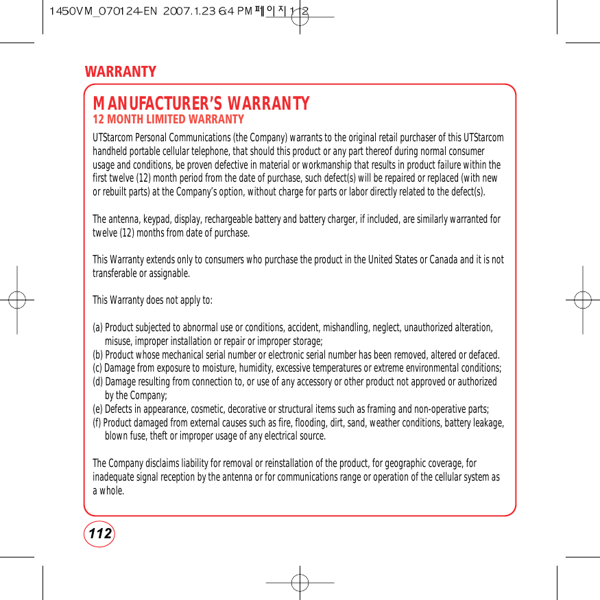 112WARRANTYMANUFACTURER’S WARRANTY12 MONTH LIMITED WARRANTYUTStarcom Personal Communications (the Company) warrants to the original retail purchaser of this UTStarcomhandheld portable cellular telephone, that should this product or any part thereof during normal consumerusage and conditions, be proven defective in material or workmanship that results in product failure within thefirst twelve (12) month period from the date of purchase, such defect(s) will be repaired or replaced (with newor rebuilt parts) at the Company’s option, without charge for parts or labor directly related to the defect(s).The antenna, keypad, display, rechargeable battery and battery charger, if included, are similarly warranted fortwelve (12) months from date of purchase.  This Warranty extends only to consumers who purchase the product in the United States or Canada and it is nottransferable or assignable.This Warranty does not apply to:(a) Product subjected to abnormal use or conditions, accident, mishandling, neglect, unauthorized alteration,misuse, improper installation or repair or improper storage;(b) Product whose mechanical serial number or electronic serial number has been removed, altered or defaced.(c) Damage from exposure to moisture, humidity, excessive temperatures or extreme environmental conditions;(d) Damage resulting from connection to, or use of any accessory or other product not approved or authorizedby the Company;(e) Defects in appearance, cosmetic, decorative or structural items such as framing and non-operative parts;(f) Product damaged from external causes such as fire, flooding, dirt, sand, weather conditions, battery leakage,blown fuse, theft or improper usage of any electrical source.The Company disclaims liability for removal or reinstallation of the product, for geographic coverage, forinadequate signal reception by the antenna or for communications range or operation of the cellular system asa whole.  