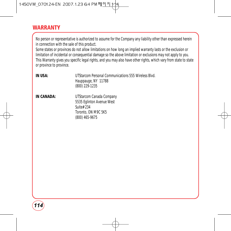 114WARRANTYNo person or representative is authorized to assume for the Company any liability other than expressed hereinin connection with the sale of this product.Some states or provinces do not allow limitations on how long an implied warranty lasts or the exclusion orlimitation of incidental or consequential damage so the above limitation or exclusions may not apply to you.This Warranty gives you specific legal rights, and you may also have other rights, which vary from state to stateor province to province.IN USA: UTStarcom Personal Communications 555 Wireless Blvd.Hauppauge, NY  11788(800) 229-1235IN CANADA: UTStarcom Canada Company5535 Eglinton Avenue WestSuite# 234Toronto, ON M9C 5K5(800) 465-9675