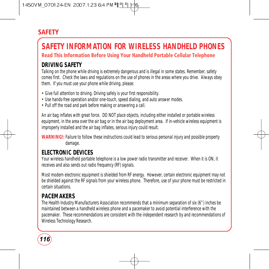 116SAFETYSAFETY INFORMATION FOR WIRELESS HANDHELD PHONESRead This Information Before Using Your Handheld Portable Cellular TelephoneDRIVING SAFETYTalking on the phone while driving is extremely dangerous and is illegal in some states. Remember, safetycomes first.  Check the laws and regulations on the use of phones in the areas where you drive.  Always obeythem.  If you must use your phone while driving, please:• Give full attention to driving. Driving safely is your first responsibility.• Use hands-free operation and/or one-touch, speed dialing, and auto answer modes.• Pull off the road and park before making or answering a call.         An air bag inflates with great force.  DO NOT place objects, including either installed or portable wirelessequipment, in the area over the air bag or in the air bag deployment area.  If in-vehicle wireless equipment isimproperly installed and the air bag inflates, serious injury could result.WARNING!:Failure to follow these instructions could lead to serious personal injury and possible propertydamage.ELECTRONIC DEVICESYour wireless handheld portable telephone is a low power radio transmitter and receiver.  When it is ON, itreceives and also sends out radio frequency (RF) signals.Most modern electronic equipment is shielded from RF energy.  However, certain electronic equipment may notbe shielded against the RF signals from your wireless phone.  Therefore, use of your phone must be restricted incertain situations.PACEMAKERSThe Health Industry Manufacturers Association recommends that a minimum separation of six (6”) inches bemaintained between a handheld wireless phone and a pacemaker to avoid potential interference with thepacemaker.  These recommendations are consistent with the independent research by and recommendations ofWireless Technology Research. 