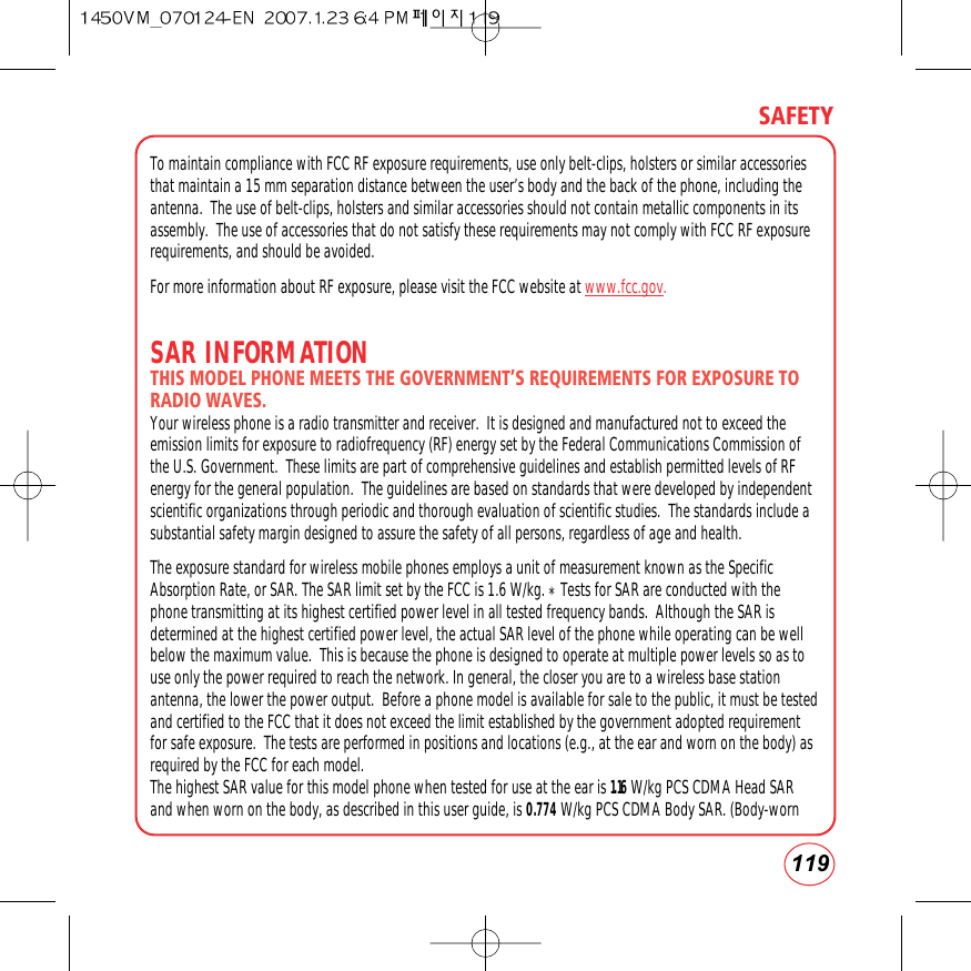 119SAFETYTo maintain compliance with FCC RF exposure requirements, use only belt-clips, holsters or similar accessoriesthat maintain a 15 mm separation distance between the user’s body and the back of the phone, including theantenna.  The use of belt-clips, holsters and similar accessories should not contain metallic components in itsassembly.  The use of accessories that do not satisfy these requirements may not comply with FCC RF exposurerequirements, and should be avoided.For more information about RF exposure, please visit the FCC website at www.fcc.gov.SAR INFORMATIONTHIS MODEL PHONE MEETS THE GOVERNMENT’S REQUIREMENTS FOR EXPOSURE TORADIO WAVES. Your wireless phone is a radio transmitter and receiver.  It is designed and manufactured not to exceed theemission limits for exposure to radiofrequency (RF) energy set by the Federal Communications Commission ofthe U.S. Government.  These limits are part of comprehensive guidelines and establish permitted levels of RFenergy for the general population.  The guidelines are based on standards that were developed by independentscientific organizations through periodic and thorough evaluation of scientific studies.  The standards include asubstantial safety margin designed to assure the safety of all persons, regardless of age and health.The exposure standard for wireless mobile phones employs a unit of measurement known as the SpecificAbsorption Rate, or SAR. The SAR limit set by the FCC is 1.6 W/kg. *Tests for SAR are conducted with thephone transmitting at its highest certified power level in all tested frequency bands.  Although the SAR isdetermined at the highest certified power level, the actual SAR level of the phone while operating can be wellbelow the maximum value.  This is because the phone is designed to operate at multiple power levels so as touse only the power required to reach the network. In general, the closer you are to a wireless base stationantenna, the lower the power output.  Before a phone model is available for sale to the public, it must be testedand certified to the FCC that it does not exceed the limit established by the government adopted requirementfor safe exposure.  The tests are performed in positions and locations (e.g., at the ear and worn on the body) asrequired by the FCC for each model.The highest SAR value for this model phone when tested for use at the ear is 1.16 W/kg PCS CDMA Head SARand when worn on the body, as described in this user guide, is 0.774 W/kg PCS CDMA Body SAR. (Body-worn