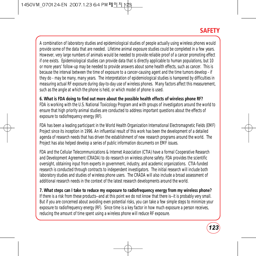 123SAFETYA combination of laboratory studies and epidemiological studies of people actually using wireless phones wouldprovide some of the data that are needed.  Lifetime animal exposure studies could be completed in a few years.However, very large numbers of animals would be needed to provide reliable proof of a cancer promoting effectif one exists.  Epidemiological studies can provide data that is directly applicable to human populations, but 10or more years’ follow-up may be needed to provide answers about some health effects, such as cancer.  This isbecause the interval between the time of exposure to a cancer-causing agent and the time tumors develop - ifthey do - may be many, many years.  The interpretation of epidemiological studies is hampered by difficulties inmeasuring actual RF exposure during day-to-day use of wireless phones.  Many factors affect this measurement,such as the angle at which the phone is held, or which model of phone is used.6. What is FDA doing to find out more about the possible health effects of wireless phone RF?FDA is working with the U.S. National Toxicology Program and with groups of investigators around the world toensure that high priority animal studies are conducted to address important questions about the effects ofexposure to radiofrequency energy (RF).FDA has been a leading participant in the World Health Organization International Electromagnetic Fields (EMF)Project since its inception in 1996. An influential result of this work has been the development of a detailedagenda of research needs that has driven the establishment of new research programs around the world.  TheProject has also helped develop a series of public information documents on EMF issues.FDA and the Cellular Telecommunications &amp; Internet Association (CTIA) have a formal Cooperative Researchand Development Agreement (CRADA) to do research on wireless phone safety. FDA provides the scientificoversight, obtaining input from experts in government, industry, and academic organizations.  CTIA-fundedresearch is conducted through contracts to independent investigators.  The initial research will include bothlaboratory studies and studies of wireless phone users.  The CRADA will also include a broad assessment ofadditional research needs in the context of the latest research developments around the world.7. What steps can I take to reduce my exposure to radiofrequency energy from my wireless phone?If there is a risk from these products--and at this point we do not know that there is--it is probably very small.But if you are concerned about avoiding even potential risks, you can take a few simple steps to minimize yourexposure to radiofrequency energy (RF).  Since time is a key factor in how much exposure a person receives,reducing the amount of time spent using a wireless phone will reduce RF exposure.