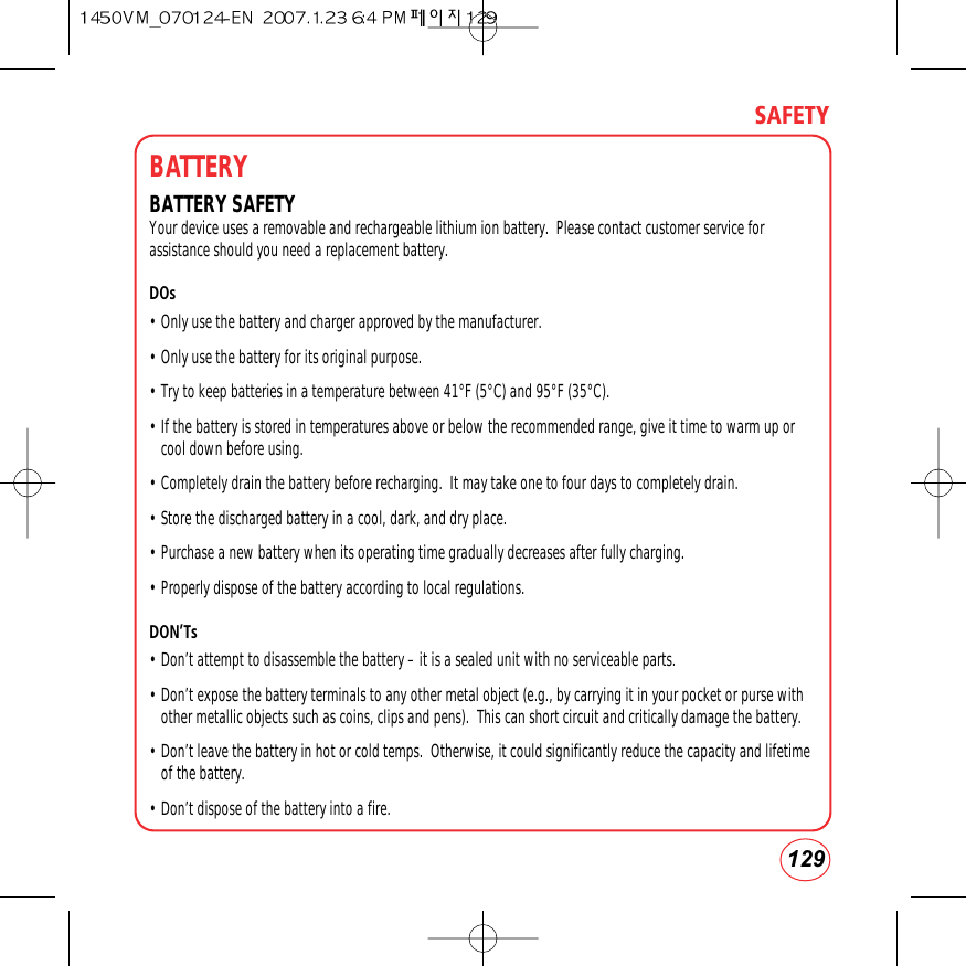 129SAFETYBATTERYBATTERY SAFETYYour device uses a removable and rechargeable lithium ion battery.  Please contact customer service forassistance should you need a replacement battery. DOs• Only use the battery and charger approved by the manufacturer.• Only use the battery for its original purpose.• Try to keep batteries in a temperature between 41°F (5°C) and 95°F (35°C).• If the battery is stored in temperatures above or below the recommended range, give it time to warm up orcool down before using.• Completely drain the battery before recharging.  It may take one to four days to completely drain.• Store the discharged battery in a cool, dark, and dry place.• Purchase a new battery when its operating time gradually decreases after fully charging.• Properly dispose of the battery according to local regulations.DON’Ts• Don’t attempt to disassemble the battery – it is a sealed unit with no serviceable parts.• Don’t expose the battery terminals to any other metal object (e.g., by carrying it in your pocket or purse withother metallic objects such as coins, clips and pens).  This can short circuit and critically damage the battery.• Don’t leave the battery in hot or cold temps.  Otherwise, it could significantly reduce the capacity and lifetimeof the battery.• Don’t dispose of the battery into a fire.