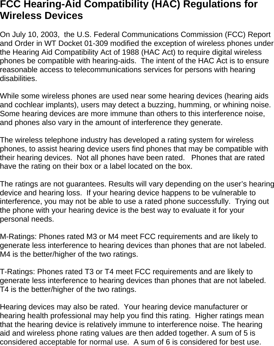 FCC Hearing-Aid Compatibility (HAC) Regulations for Wireless Devices  On July 10, 2003,  the U.S. Federal Communications Commission (FCC) Report and Order in WT Docket 01-309 modified the exception of wireless phones under the Hearing Aid Compatibility Act of 1988 (HAC Act) to require digital wireless phones be compatible with hearing-aids.  The intent of the HAC Act is to ensure reasonable access to telecommunications services for persons with hearing disabilities.    While some wireless phones are used near some hearing devices (hearing aids and cochlear implants), users may detect a buzzing, humming, or whining noise. Some hearing devices are more immune than others to this interference noise, and phones also vary in the amount of interference they generate.  The wireless telephone industry has developed a rating system for wireless phones, to assist hearing device users find phones that may be compatible with their hearing devices.  Not all phones have been rated.   Phones that are rated have the rating on their box or a label located on the box.   The ratings are not guarantees. Results will vary depending on the user’s hearing device and hearing loss.  If your hearing device happens to be vulnerable to interference, you may not be able to use a rated phone successfully.  Trying out the phone with your hearing device is the best way to evaluate it for your personal needs.  M-Ratings: Phones rated M3 or M4 meet FCC requirements and are likely to generate less interference to hearing devices than phones that are not labeled. M4 is the better/higher of the two ratings.  T-Ratings: Phones rated T3 or T4 meet FCC requirements and are likely to generate less interference to hearing devices than phones that are not labeled. T4 is the better/higher of the two ratings.  Hearing devices may also be rated.  Your hearing device manufacturer or hearing health professional may help you find this rating.  Higher ratings mean that the hearing device is relatively immune to interference noise. The hearing aid and wireless phone rating values are then added together. A sum of 5 is considered acceptable for normal use.  A sum of 6 is considered for best use.    