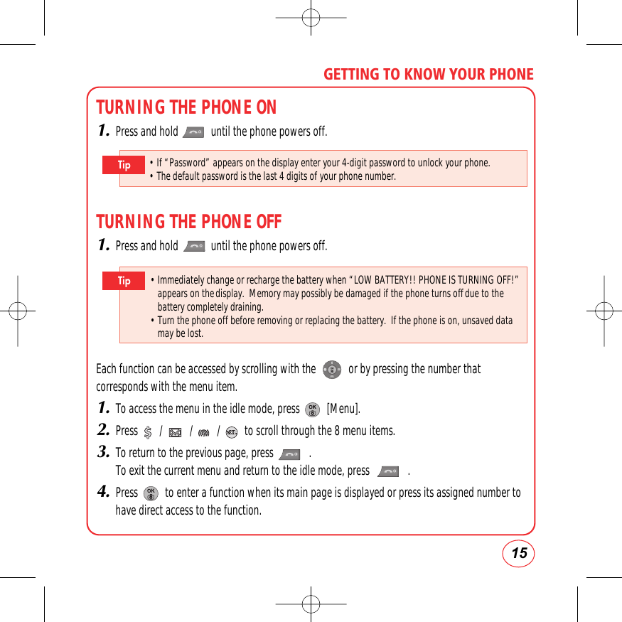 15GETTING TO KNOW YOUR PHONETURNING THE PHONE ON1.Press and hold            until the phone powers off.TURNING THE PHONE OFF1.Press and hold            until the phone powers off.Each function can be accessed by scrolling with the            or by pressing the number thatcorresponds with the menu item.1.To access the menu in the idle mode, press          [Menu].2.Press        /          /         /         to scroll through the 8 menu items.3.To return to the previous page, press             . To exit the current menu and return to the idle mode, press              .4.Press          to enter a function when its main page is displayed or press its assigned number tohave direct access to the function.• Immediately change or recharge the battery when “LOW BATTERY!! PHONE IS TURNING OFF!”appears on thedisplay.  Memory may possibly be damaged if the phone turns offdue to thebattery completely draining.• Turn the phone off before removing or replacing the battery.  If the phone is on, unsaved datamay be lost.Tip• If “Password” appears on the display enter your 4-digit password to unlock your phone.        • The default password is the last 4 digits of your phone number.Tip