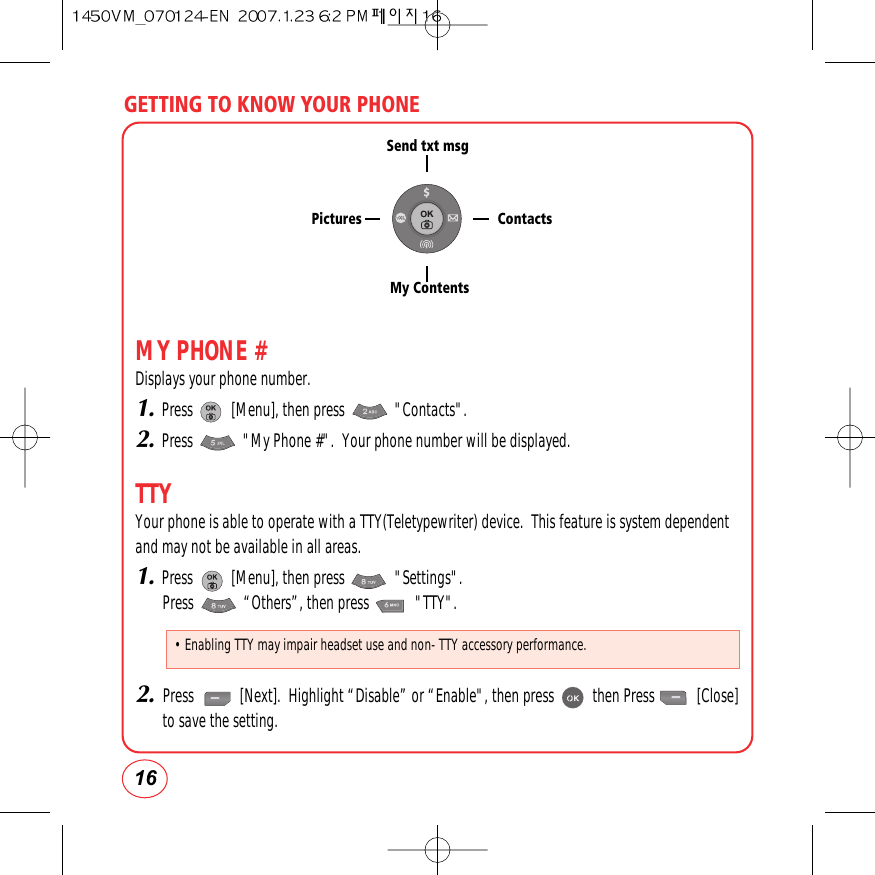 GETTING TO KNOW YOUR PHONE16MY PHONE #Displays your phone number.1.Press          [Menu], then press             &quot;Contacts&quot;.2.Press             &quot;My Phone #&quot;.  Your phone number will be displayed.TTYYour phone is able to operate with a TTY(Teletypewriter) device.  This feature is system dependentand may not be available in all areas.1.Press          [Menu], then press             &quot;Settings&quot;.Press             “Others”, then press            &quot;TTY&quot;.2.Press            [Next].  Highlight “Disable” or “Enable&quot;, then press          then Press           [Close]to save the setting.Send txt msgMy ContentsContactsPictures• Enabling TTY may impair headset use and non- TTY accessory performance.