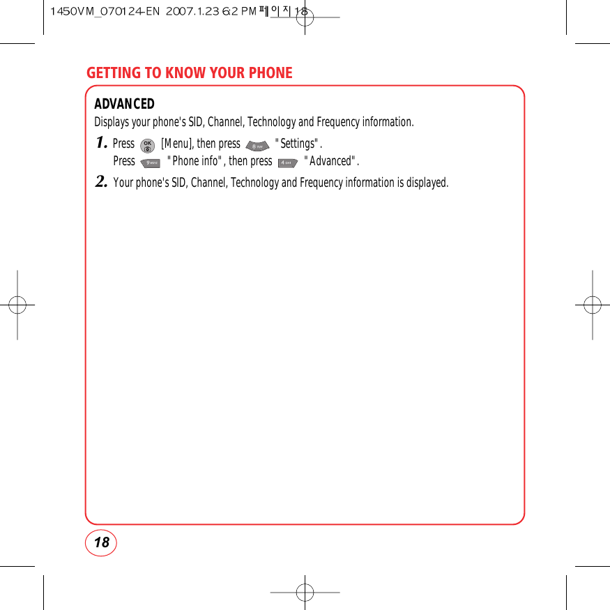 GETTING TO KNOW YOUR PHONE18ADVANCEDDisplays your phone&apos;s SID, Channel, Technology and Frequency information.1.Press          [Menu], then press             &quot;Settings&quot;.Press            &quot;Phone info&quot;, then press            &quot;Advanced&quot;.2.Your phone&apos;s SID, Channel, Technology and Frequency information is displayed.