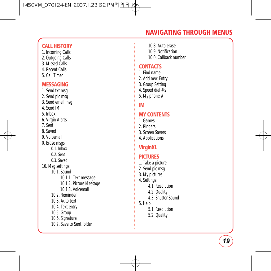 19NAVIGATING THROUGH MENUSCALL HISTORY 1. Incoming Calls2. Outgoing Calls3. Missed Calls4. Recent Calls5. Call TimerMESSAGING1. Send txt msg2. Send pic msg3. Send email msg4. Send IM5. Inbox6. Virgin Alerts7. Sent8. Saved9. Voicemail0. Erase msgs0.1. Inbox0.2. Sent0.3. Saved10. Msg settings10.1. Sound10.1.1. Text message10.1.2. Picture Message10.1.3. Voicemail10.2. Reminder10.3. Auto text10.4. Text entry10.5. Group10.6. Signature10.7. Save to Sent folder10.8. Auto erase10.9. Notification10.0. Callback numberCONTACTS1. Find name2. Add new Entry3. Group Setting4. Speed dial #’s5. My phone #IMMY CONTENTS1. Games2. Ringers3. Screen Savers4. ApplicationsVirginXLPICTURES1. Take a picture2. Send pic msg3. My pictures4. Settings4.1. Resolution4.2. Quality4.3. Shutter Sound5. Help5.1. Resolution5.2. Quality