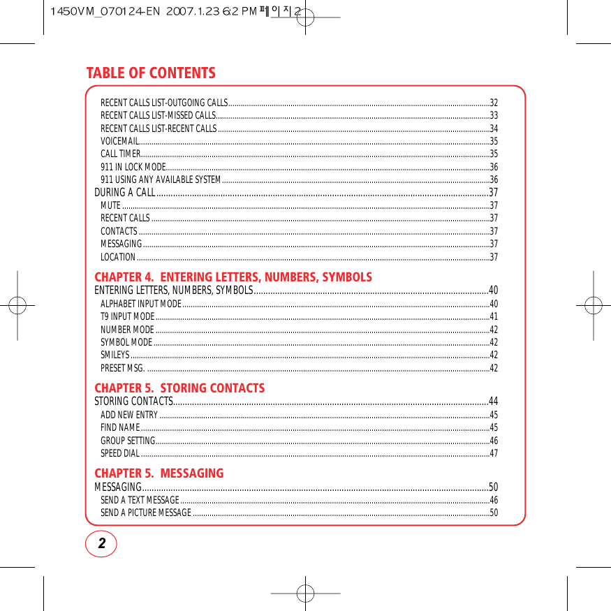 TABLE OF CONTENTS2RECENT CALLS LIST-OUTGOING CALLS..............................................................................................................................32RECENT CALLS LIST-MISSED CALLS....................................................................................................................................33RECENT CALLS LIST-RECENT CALLS...................................................................................................................................34VOICEMAIL.........................................................................................................................................................................35CALL TIMER........................................................................................................................................................................35911 IN LOCK MODE............................................................................................................................................................36911 USING ANY AVAILABLE SYSTEM.................................................................................................................................36DURING A CALL............................................................................................................................................37MUTE.................................................................................................................................................................................37RECENT CALLS...................................................................................................................................................................37CONTACTS.........................................................................................................................................................................37MESSAGING.......................................................................................................................................................................37LOCATION..........................................................................................................................................................................37CHAPTER 4.  ENTERING LETTERS, NUMBERS, SYMBOLSENTERING LETTERS, NUMBERS, SYMBOLS...................................................................................................40ALPHABET INPUT MODE....................................................................................................................................................40T9 INPUT MODE.................................................................................................................................................................41NUMBER MODE.................................................................................................................................................................42SYMBOL MODE..................................................................................................................................................................42SMILEYS.............................................................................................................................................................................42PRESET MSG. .....................................................................................................................................................................42CHAPTER 5.  STORING CONTACTSSTORING CONTACTS.....................................................................................................................................44ADD NEW ENTRY...............................................................................................................................................................45FIND NAME........................................................................................................................................................................45GROUP SETTING.................................................................................................................................................................46SPEED DIAL........................................................................................................................................................................47CHAPTER 5.  MESSAGINGMESSAGING..................................................................................................................................................50SEND A TEXT MESSAGE.....................................................................................................................................................46SEND A PICTURE MESSAGE...............................................................................................................................................50