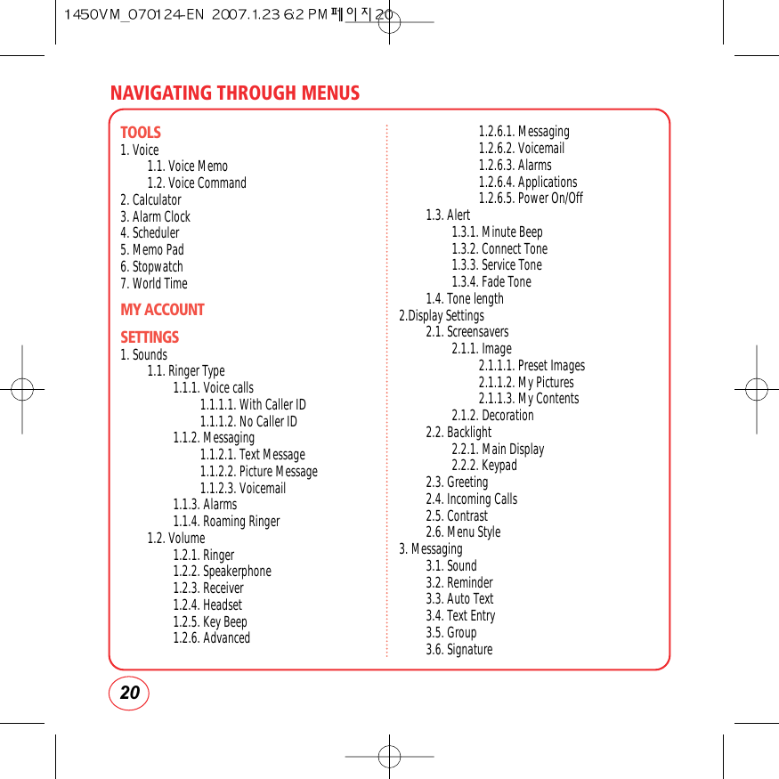 NAVIGATING THROUGH MENUS20TOOLS1. Voice1.1. Voice Memo1.2. Voice Command2. Calculator3. Alarm Clock4. Scheduler5. Memo Pad6. Stopwatch7. World TimeMY ACCOUNTSETTINGS1. Sounds1.1. Ringer Type1.1.1. Voice calls1.1.1.1. With Caller ID 1.1.1.2. No Caller ID1.1.2. Messaging1.1.2.1. Text Message1.1.2.2. Picture Message1.1.2.3. Voicemail1.1.3. Alarms1.1.4. Roaming Ringer1.2. Volume1.2.1. Ringer1.2.2. Speakerphone1.2.3. Receiver1.2.4. Headset1.2.5. Key Beep1.2.6. Advanced1.2.6.1. Messaging1.2.6.2. Voicemail1.2.6.3. Alarms1.2.6.4. Applications1.2.6.5. Power On/Off1.3. Alert1.3.1. Minute Beep1.3.2. Connect Tone1.3.3. Service Tone1.3.4. Fade Tone1.4. Tone length2.Display Settings2.1. Screensavers2.1.1. Image2.1.1.1. Preset Images2.1.1.2. My Pictures2.1.1.3. My Contents2.1.2. Decoration2.2. Backlight2.2.1. Main Display2.2.2. Keypad2.3. Greeting2.4. Incoming Calls2.5. Contrast2.6. Menu Style3. Messaging3.1. Sound3.2. Reminder3.3. Auto Text3.4. Text Entry3.5. Group3.6. Signature