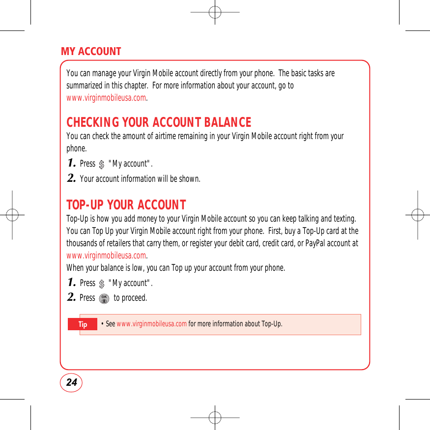 24MY ACCOUNTYou can manage your Virgin Mobile account directly from your phone.  The basic tasks aresummarized in this chapter.  For more information about your account, go towww.virginmobileusa.com.CHECKING YOUR ACCOUNT BALANCEYou can check the amount of airtime remaining in your Virgin Mobile account right from yourphone.1.Press       &quot;My account&quot;.2.Your account information will be shown.TOP-UP YOUR ACCOUNTTop-Up is how you add money to your Virgin Mobile account so you can keep talking and texting.You can Top Up your Virgin Mobile account right from your phone.  First, buy a Top-Up card at thethousands of retailers that carry them, or register your debit card, credit card, or PayPal account atwww.virginmobileusa.com.When your balance is low, you can Top up your account from your phone.1.Press       &quot;My account&quot;.2.Press          to proceed.• See www.virginmobileusa.com for more information about Top-Up.Tip