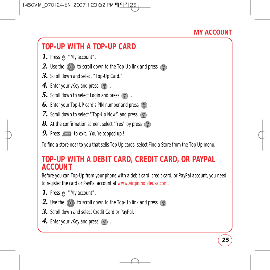 25MY ACCOUNTTOP-UP WITH A TOP-UP CARD1.Press       &quot;My account&quot;.2.Use the           to scroll down to the Top-Up link and press          .3.Scroll down and select “Top-Up Card.”4.Enter your vKey and press          .5.Scroll down to select Login and press          .6.Enter your Top-UP card’s PIN number and press          .7.Scroll down to select “Top-Up Now” and press          .8.At the confirmation screen, select “Yes” by press          .9.Press            to exit.  You’re topped up !To find a store near to you that sells Top Up cards, select Find a Store from the Top Up menu.TOP-UP WITH A DEBIT CARD, CREDIT CARD, OR PAYPALACCOUNTBefore you can Top-Up from your phone with a debit card, credit card, or PayPal account, you needto register the card or PayPal account at www.virginmobileusa.com.1.Press       &quot;My account&quot;.2.Use the           to scroll down to the Top-Up link and press          .3.Scroll down and select Credit Card or PayPal.4.Enter your vKey and press          .