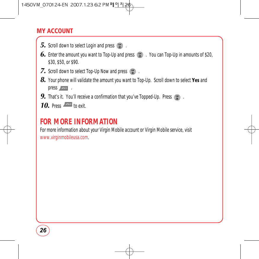 26MY ACCOUNT5.Scroll down to select Login and press          .6.Enter the amount you want to Top-Up and press          .  You can Top-Up in amounts of $20,$30, $50, or $90.7.Scroll down to select Top-Up Now and press          .8.Your phone will validate the amount you want to Top-Up.  Scroll down to select Yes and press            .9.That’s it.  You’ll receive a confirmation that you’ve Topped-Up.  Press          .10.Press           to exit.FOR MORE INFORMATIONFor more information about your Virgin Mobile account or Virgin Mobile service, visitwww.virginmobileusa.com.