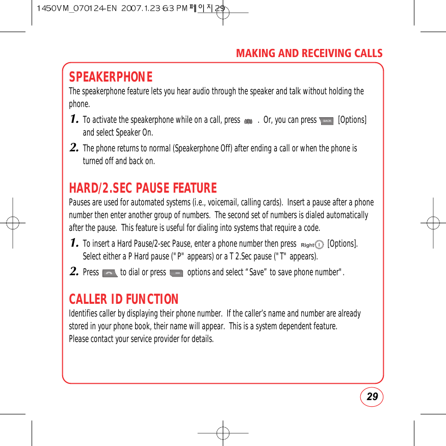29MAKING AND RECEIVING CALLSSPEAKERPHONEThe speakerphone feature lets you hear audio through the speaker and talk without holding thephone.1.To activate the speakerphone while on a call, press         .  Or, you can press           [Options]and select Speaker On.2.The phone returns to normal (Speakerphone Off) after ending a call or when the phone isturned off and back on.HARD/2.SEC PAUSE FEATUREPauses are used for automated systems (i.e., voicemail, calling cards).  Insert a pause after a phonenumber then enter another group of numbers.  The second set of numbers is dialed automaticallyafter the pause.  This feature is useful for dialing into systems that require a code. 1.To insert a Hard Pause/2-sec Pause, enter a phone number then press                [Options].Select either a P Hard pause (&quot;P&quot; appears) or a T 2.Sec pause (&quot;T&quot; appears).2.Press           to dial or press           options and select “Save” to save phone number&quot;.CALLER ID FUNCTIONIdentifies caller by displaying their phone number.  If the caller’s name and number are alreadystored in your phone book, their name will appear.  This is a system dependent feature.  Please contact your service provider for details.