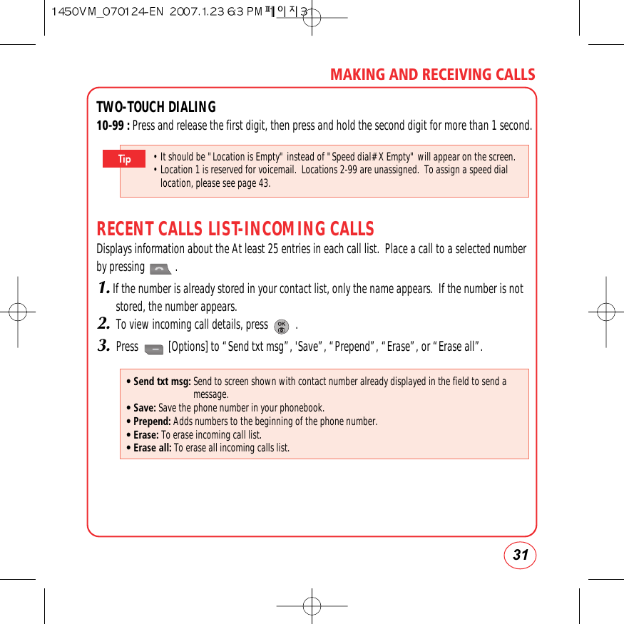 31MAKING AND RECEIVING CALLSTWO-TOUCH DIALING10-99 : Press and release the first digit, then press and hold the second digit for more than 1 second.RECENT CALLS LIST-INCOMING CALLSDisplays information about the At least 25 entries in each call list.  Place a call to a selected numberby pressing           .1.If the number is already stored in your contact list, only the name appears.  If the number is notstored, the number appears.2.To view incoming call details, press          .3.Press           [Options] to “Send txt msg”, &apos;Save”, “Prepend”, “Erase”, or “Erase all”.• It should be &quot;Location is Empty&quot; instead of &quot;Speed dial# X Empty&quot; will appear on the screen.• Location 1 is reserved for voicemail.  Locations 2-99 are unassigned.  To assign a speed diallocation, please see page 43.Tip• Send txt msg: Send to screen shown with contact number already displayed in the field to send amessage.• Save: Save the phone number in your phonebook.• Prepend: Adds numbers to the beginning of the phone number.• Erase: To erase incoming call list.• Erase all: To erase all incoming calls list.