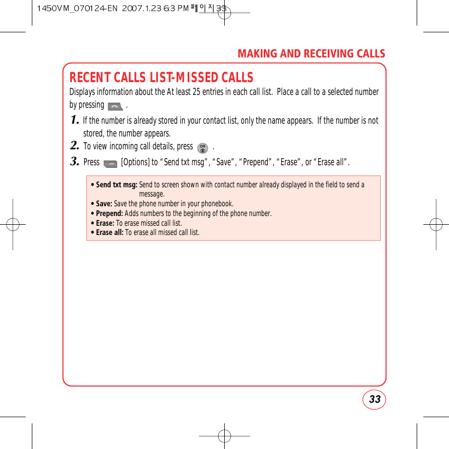 33MAKING AND RECEIVING CALLSRECENT CALLS LIST-MISSED CALLSDisplays information about the At least 25 entries in each call list.  Place a call to a selected numberby pressing           .1.If the number is already stored in your contact list, only the name appears.  If the number is notstored, the number appears.2.To view incoming call details, press          .3.Press           [Options] to “Send txt msg”, “Save”, “Prepend”, “Erase”, or “Erase all”.• Send txt msg: Send to screen shown with contact number already displayed in the field to send amessage.• Save: Save the phone number in your phonebook.• Prepend: Adds numbers to the beginning of the phone number.• Erase: To erase missed call list.• Erase all: To erase all missed call list.