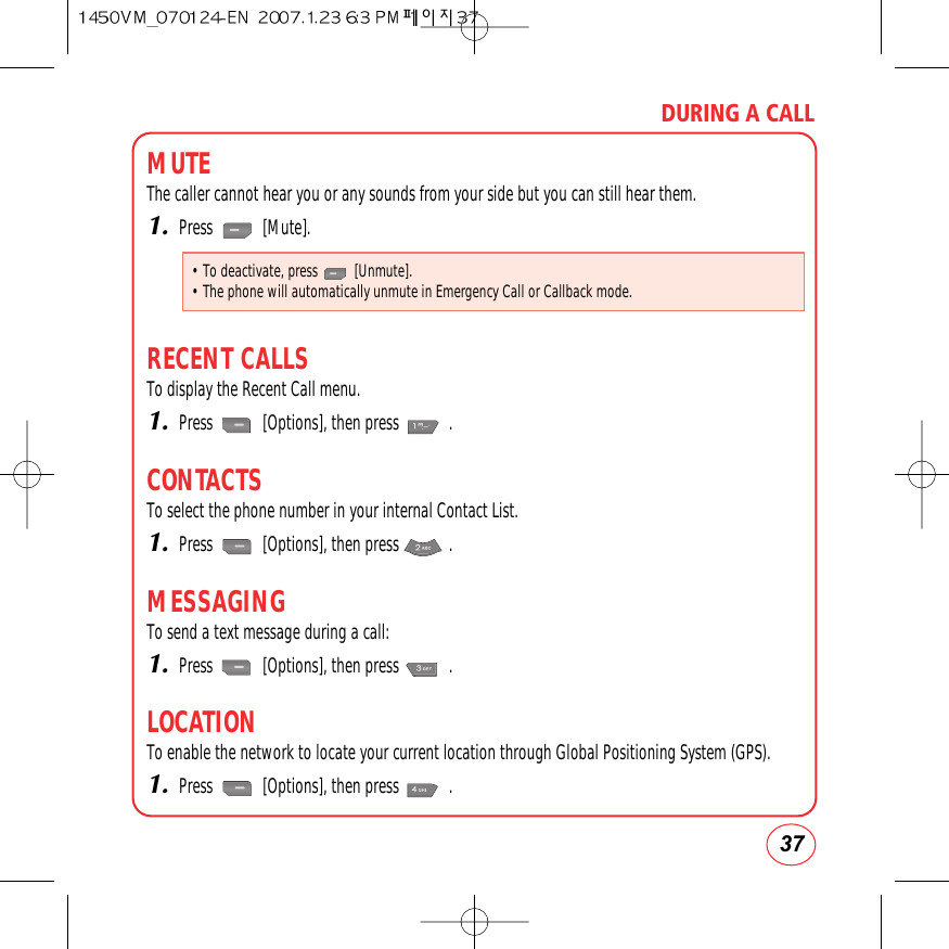 37DURING A CALLMUTEThe caller cannot hear you or any sounds from your side but you can still hear them.1.Press            [Mute].RECENT CALLSTo display the Recent Call menu.1.Press            [Options], then press            .CONTACTSTo select the phone number in your internal Contact List.1.Press            [Options], then press            .MESSAGINGTo send a text message during a call:1.Press            [Options], then press            .LOCATIONTo enable the network to locate your current location through Global Positioning System (GPS).1.Press            [Options], then press            .• To deactivate, press          [Unmute].• The phone will automatically unmute in Emergency Call or Callback mode.