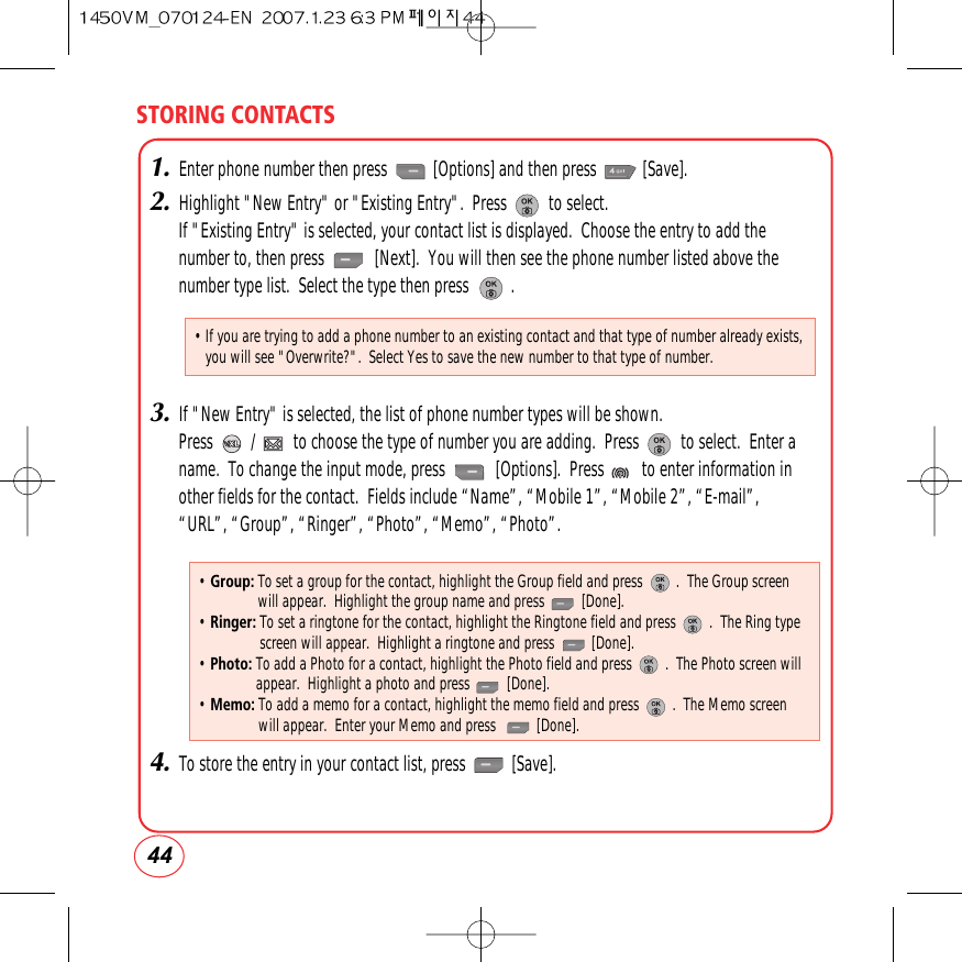 STORING CONTACTS441.Enter phone number then press           [Options] and then press           [Save].2.Highlight &quot;New Entry&quot; or &quot;Existing Entry&quot;.  Press          to select.If &quot;Existing Entry&quot; is selected, your contact list is displayed.  Choose the entry to add thenumber to, then press            [Next].  You will then see the phone number listed above thenumber type list.  Select the type then press          .3.If &quot;New Entry&quot; is selected, the list of phone number types will be shown.Press         /         to choose the type of number you are adding.  Press          to select.  Enter aname.  To change the input mode, press            [Options].  Press         to enter information inother fields for the contact.  Fields include “Name”, “Mobile 1”, “Mobile 2”, “E-mail”,“URL”, “Group”, “Ringer”, “Photo”, “Memo”, “Photo”.4.To store the entry in your contact list, press           [Save]. • Group: To set a group for the contact, highlight the Group field and press         .  The Group screenwill appear.  Highlight the group name and press          [Done].• Ringer: To set a ringtone for the contact, highlight the Ringtone field and press         .  The Ring typescreen will appear.  Highlight a ringtone and press          [Done].• Photo: To add a Photo for a contact, highlight the Photo field and press         .  The Photo screen willappear.  Highlight a photo and press          [Done].• Memo: To add a memo for a contact, highlight the memo field and press         .  The Memo screenwill appear.  Enter your Memo and press           [Done].• If you are trying to add a phone number to an existing contact and that type of number already exists,you will see &quot;Overwrite?&quot;.  Select Yes to save the new number to that type of number.