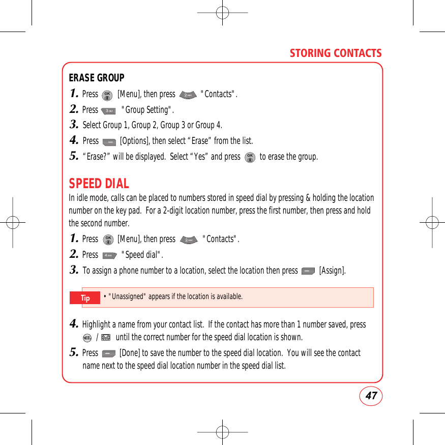 47STORING CONTACTSERASE GROUP1.Press          [Menu], then press             &quot;Contacts&quot;.2.Press            &quot;Group Setting&quot;.3.Select Group 1, Group 2, Group 3 or Group 4.4.Press           [Options], then select “Erase” from the list.5.“Erase?” will be displayed.  Select “Yes” and press          to erase the group.SPEED DIALIn idle mode, calls can be placed to numbers stored in speed dial by pressing &amp; holding the locationnumber on the key pad.  For a 2-digit location number, press the first number, then press and holdthe second number.1.Press          [Menu], then press              &quot;Contacts&quot;.2.Press            &quot;Speed dial&quot;.3.To assign a phone number to a location, select the location then press           [Assign].4.Highlight a name from your contact list.  If the contact has more than 1 number saved, press   /         until the correct number for the speed dial location is shown.5.Press           [Done] to save the number to the speed dial location.  You will see the contactname next to the speed dial location number in the speed dial list.• &quot;Unassigned&quot;appears if the location is available.Tip