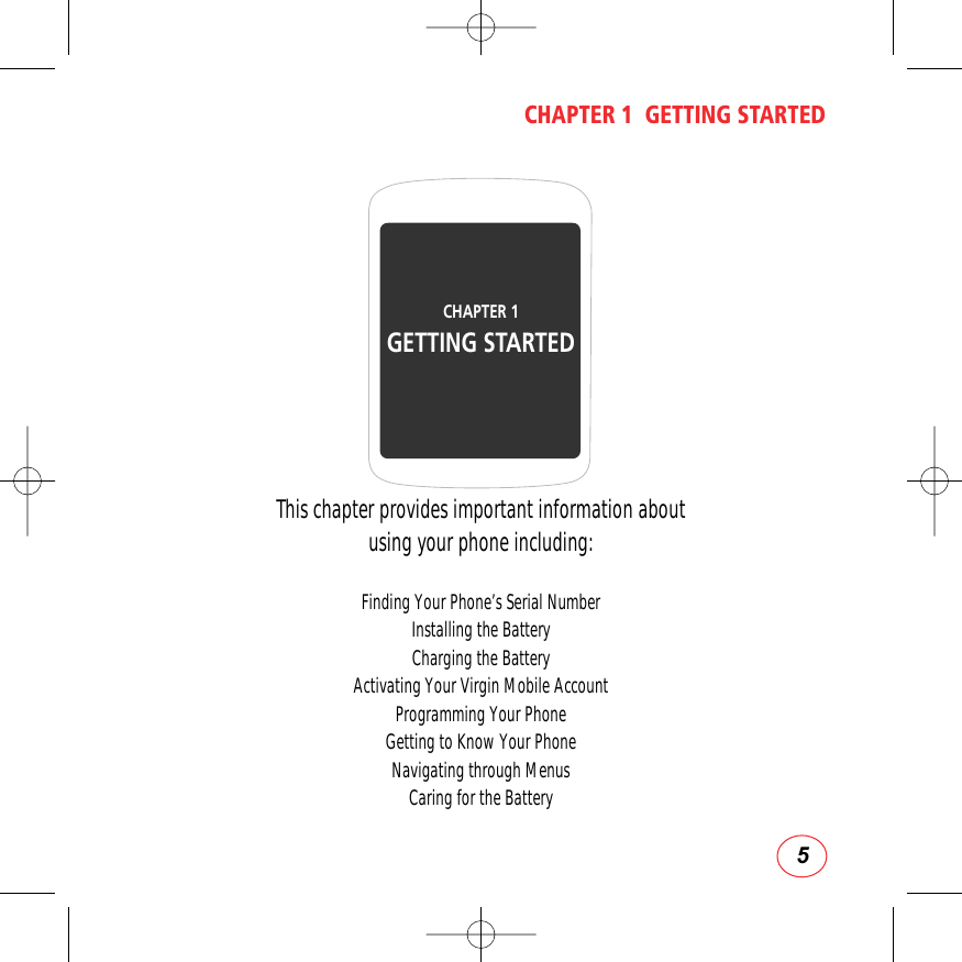 5CHAPTER 1  GETTING STARTEDThis chapter provides important information about using your phone including:Finding Your Phone’s Serial NumberInstalling the BatteryCharging the BatteryActivating Your Virgin Mobile AccountProgramming Your PhoneGetting to Know Your PhoneNavigating through MenusCaring for the BatteryCHAPTER 1 GETTING STARTED