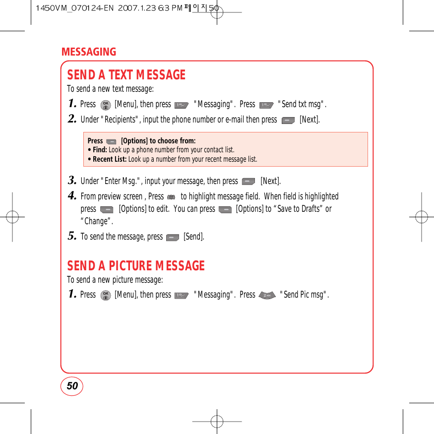 50MESSAGINGSEND A TEXT MESSAGETo send a new text message:1.Press          [Menu], then press            &quot;Messaging&quot;.  Press            &quot;Send txt msg&quot;.2.Under &quot;Recipients&quot;, input the phone number or e-mail then press            [Next].3.Under &quot;Enter Msg.&quot;, input your message, then press            [Next].4.From preview screen , Press         to highlight message field.  When field is highlightedpress            [Options] to edit.  You can press           [Options] to “Save to Drafts” or“Change”.5.To send the message, press           [Send].SEND A PICTURE MESSAGETo send a new picture message:1.Press          [Menu], then press            &quot;Messaging&quot;.  Press             &quot;Send Pic msg&quot;.Press          [Options] to choose from:• Find: Look up a phone number from your contact list.• Recent List: Look up a number from your recent message list.