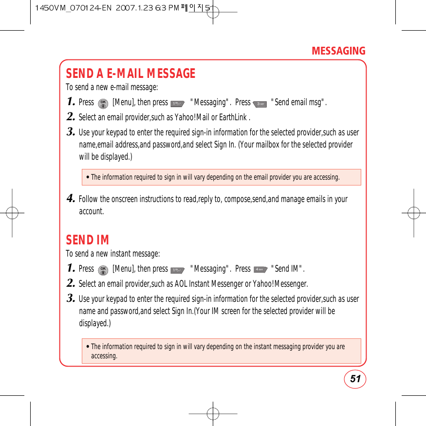 51MESSAGINGSEND A E-MAIL MESSAGETo send a new e-mail message:1.Press          [Menu], then press            &quot;Messaging&quot;.  Press           &quot;Send email msg&quot;.2.Select an email provider,such as Yahoo!Mail or EarthLink .3.Use your keypad to enter the required sign-in information for the selected provider,such as username,email address,and password,and select Sign In. (Your mailbox for the selected providerwill be displayed.)4.Follow the onscreen instructions to read,reply to, compose,send,and manage emails in youraccount.SEND IMTo send a new instant message:1.Press          [Menu], then press            &quot;Messaging&quot;.  Press           &quot;Send IM&quot;.2.Select an email provider,such as AOL Instant Messenger or Yahoo!Messenger.3.Use your keypad to enter the required sign-in information for the selected provider,such as username and password,and select Sign In.(Your IM screen for the selected provider will bedisplayed.)• The information required to sign in will vary depending on the email provider you are accessing.• The information required to sign in will vary depending on the instant messaging provider you areaccessing.