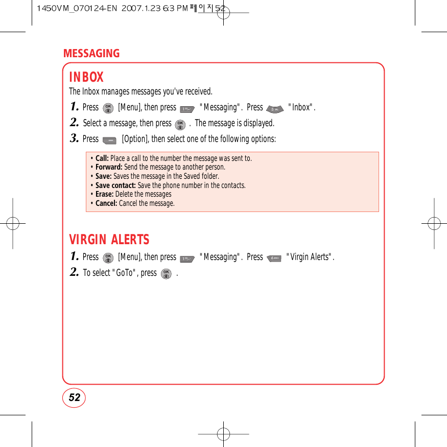 MESSAGING52INBOXThe Inbox manages messages you&apos;ve received.1.Press          [Menu], then press            &quot;Messaging&quot;.  Press             &quot;Inbox&quot;.2.Select a message, then press         .  The message is displayed.3.Press            [Option], then select one of the following options:VIRGIN ALERTS1.Press          [Menu], then press            &quot;Messaging&quot;.  Press            &quot;Virgin Alerts&quot;.2.To select &quot;GoTo&quot;, press          .• Call: Place a call to the number the message was sent to.• Forward: Send the message to another person.• Save: Saves the message in the Saved folder.• Save contact: Save the phone number in the contacts.• Erase: Delete the messages    • Cancel: Cancel the message.