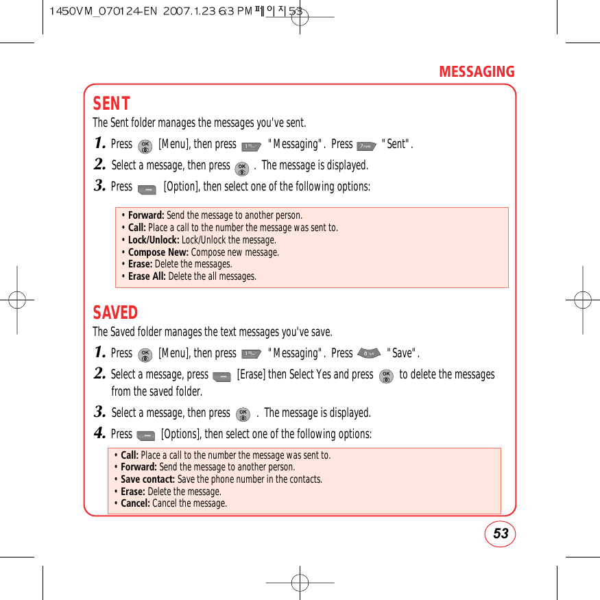 53MESSAGINGSENTThe Sent folder manages the messages you&apos;ve sent.1.Press          [Menu], then press            &quot;Messaging&quot;.  Press           &quot;Sent&quot;.2.Select a message, then press         .  The message is displayed.3.Press            [Option], then select one of the following options:SAVEDThe Saved folder manages the text messages you&apos;ve save.1.Press          [Menu], then press            &quot;Messaging&quot;.  Press             &quot;Save&quot;.2.Select a message, press           [Erase] then Select Yes and press          to delete the messagesfrom the saved folder.3.Select a message, then press          .  The message is displayed.4.Press           [Options], then select one of the following options:• Forward: Send the message to another person.• Call: Place a call to the number the message was sent to.• Lock/Unlock: Lock/Unlock the message.• Compose New: Compose new message.• Erase: Delete the messages.• Erase All: Delete the all messages.• Call: Place a call to the number the message was sent to.• Forward: Send the message to another person.• Save contact: Save the phone number in the contacts.• Erase: Delete the message.• Cancel: Cancel the message.