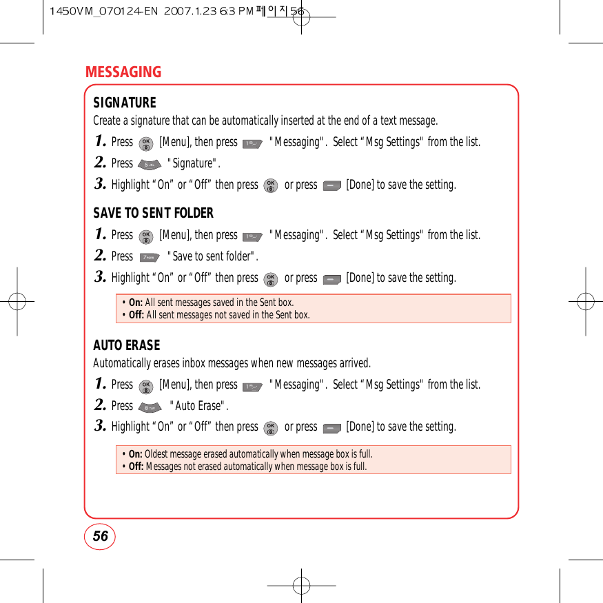 MESSAGING56SIGNATURECreate a signature that can be automatically inserted at the end of a text message.1.Press          [Menu], then press            &quot;Messaging&quot;.  Select “Msg Settings&quot; from the list.2.Press             &quot;Signature&quot;.3.Highlight “On” or “Off” then press          or press           [Done] to save the setting.SAVE TO SENT FOLDER1.Press          [Menu], then press            &quot;Messaging&quot;.  Select “Msg Settings&quot; from the list.2.Press             &quot;Save to sent folder&quot;.3.Highlight “On” or “Off” then press          or press           [Done] to save the setting.AUTO ERASEAutomatically erases inbox messages when new messages arrived.1.Press          [Menu], then press            &quot;Messaging&quot;.  Select “Msg Settings&quot; from the list.2.Press              &quot;Auto Erase&quot;.3.Highlight “On” or “Off” then press          or press           [Done] to save the setting.• On: All sent messages saved in the Sent box.• Off: All sent messages not saved in the Sent box.• On: Oldest message erased automatically when message box is full.• Off: Messages not erased automatically when message box is full.