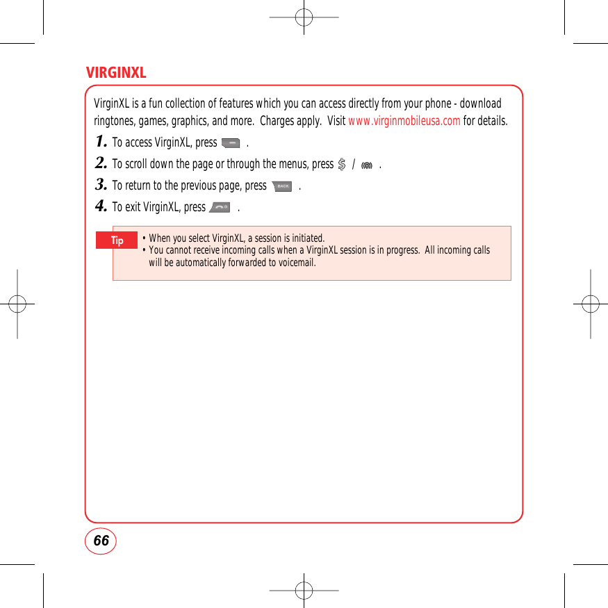 66VIRGINXLVirginXL is a fun collection of features which you can access directly from your phone - downloadringtones, games, graphics, and more.  Charges apply.  Visit www.virginmobileusa.com for details.1.To access VirginXL, press           .2.To scroll down the page or through the menus, press       /         .3.To return to the previous page, press            .4.To exit VirginXL, press            .• When you select VirginXL, a session is initiated.• You cannot receive incoming calls when a VirginXL session is in progress.  All incoming callswill be automatically forwarded to voicemail.Tip