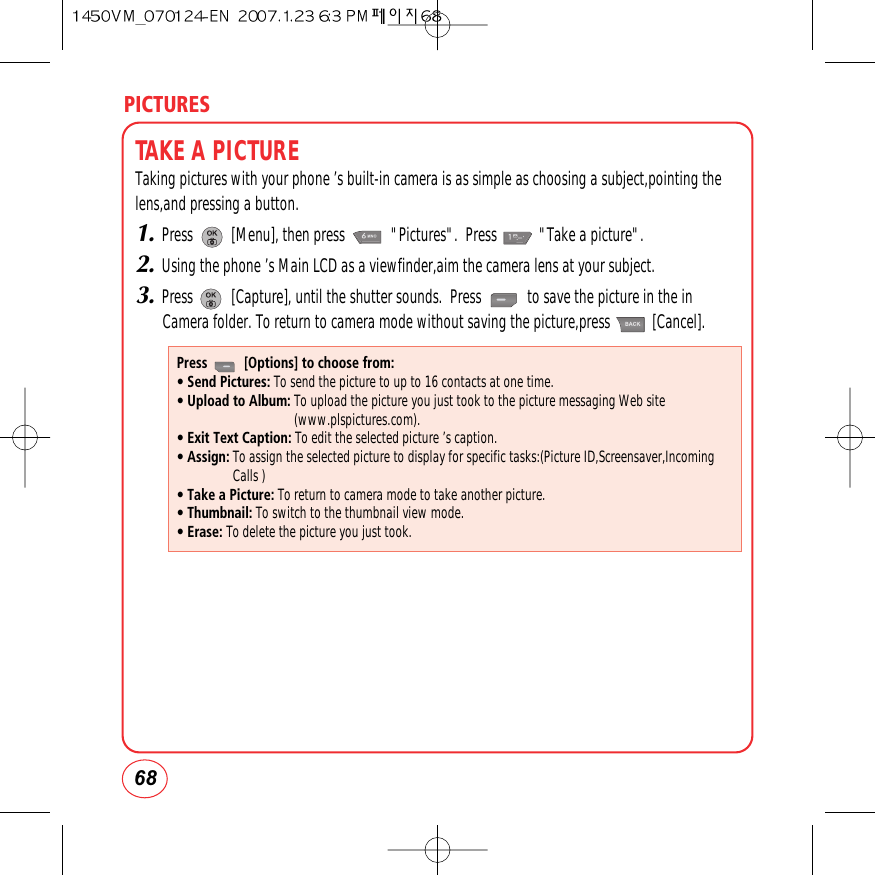 PICTURES68TAKE A PICTURETaking pictures with your phone ’s built-in camera is as simple as choosing a subject,pointing thelens,and pressing a button.1.Press          [Menu], then press            &quot;Pictures&quot;.  Press           &quot;Take a picture&quot;.2.Using the phone ’s Main LCD as a viewfinder,aim the camera lens at your subject.3.Press          [Capture], until the shutter sounds.  Press            to save the picture in the inCamera folder. To return to camera mode without saving the picture,press           [Cancel].Press          [Options] to choose from:• Send Pictures: To send the picture to up to 16 contacts at one time.• Upload to Album: To upload the picture you just took to the picture messaging Web site(www.plspictures.com).• Exit Text Caption: To edit the selected picture ’s caption.• Assign: To assign the selected picture to display for specific tasks:(Picture ID,Screensaver,IncomingCalls )• Take a Picture: To return to camera mode to take another picture.• Thumbnail: To switch to the thumbnail view mode.• Erase: To delete the picture you just took.