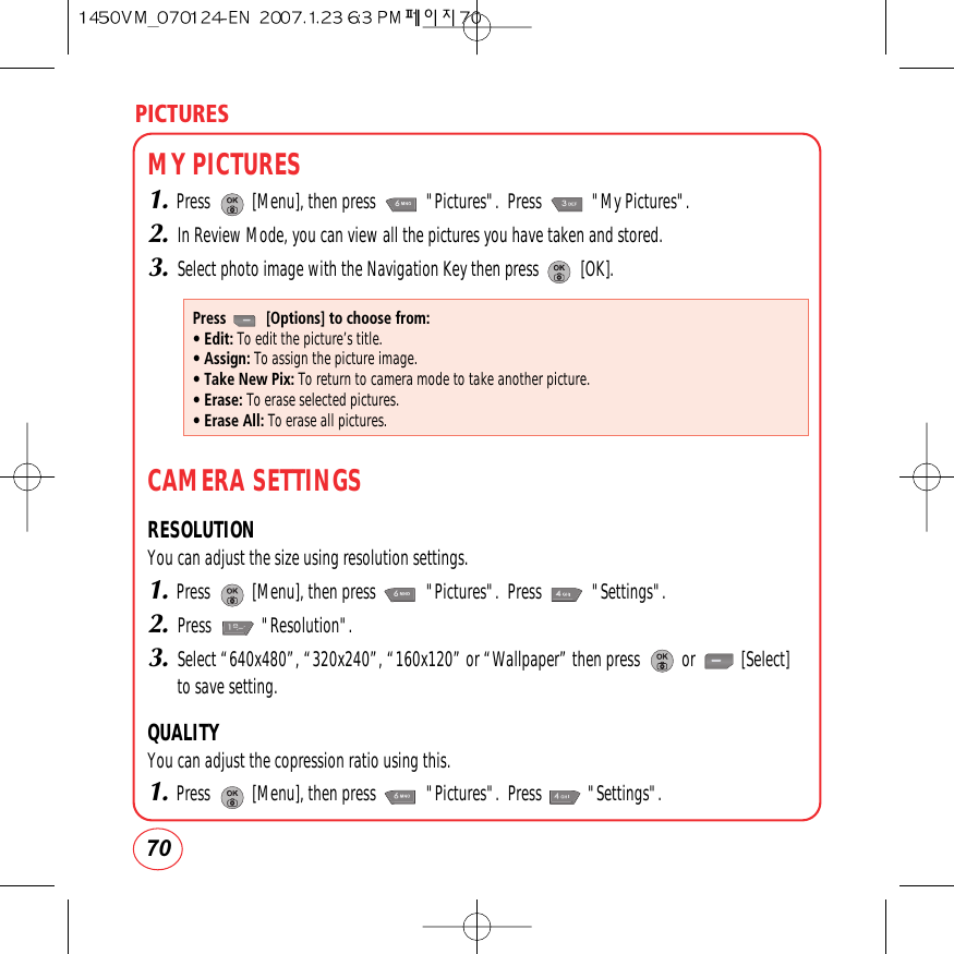 PICTURES70MY PICTURES1.Press          [Menu], then press            &quot;Pictures&quot;.  Press            &quot;My Pictures&quot;.2.In Review Mode, you can view all the pictures you have taken and stored.3.Select photo image with the Navigation Key then press          [OK].CAMERA SETTINGSRESOLUTIONYou can adjust the size using resolution settings.1.Press          [Menu], then press            &quot;Pictures&quot;.  Press            &quot;Settings&quot;.2.Press            &quot;Resolution&quot;.3.Select “640x480”, “320x240”, “160x120” or “Wallpaper” then press          or           [Select]to save setting.QUALITYYou can adjust the copression ratio using this.1.Press          [Menu], then press            &quot;Pictures&quot;.  Press           &quot;Settings&quot;.Press          [Options] to choose from:• Edit: To edit the picture’s title.• Assign: To assign the picture image.• Take New Pix: To return to camera mode to take another picture.• Erase: To erase selected pictures.• Erase All: To erase all pictures.