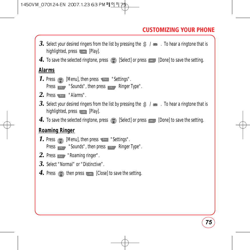 3.Select your desired ringers from the list by pressing the        /         .  To hear a ringtone that ishighlighted, press           [Play].4.To save the selected ringtone, press          [Select] or press           [Done] to save the setting.Alarms1.Press          [Menu], then press            &quot;Settings&quot;.  Press            &quot;Sounds&quot;, then press            Ringer Type&quot;.2.Press            &quot;Alarms&quot;.3.Select your desired ringers from the list by pressing the        /         .  To hear a ringtone that ishighlighted, press           [Play].4.To save the selected ringtone, press          [Select] or press           [Done] to save the setting.Roaming Ringer1.Press          [Menu], then press           &quot;Settings&quot;.  Press            &quot;Sounds&quot;, then press            Ringer Type&quot;.2.Press           &quot;Roaming ringer&quot;.3.Select “Normal” or “Distinctive”.4.Press          then press           [Close] to save the setting.75CUSTOMIZING YOUR PHONE