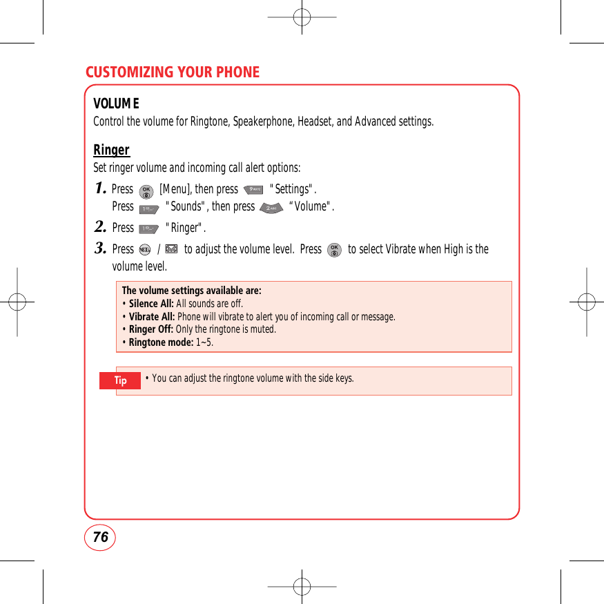 CUSTOMIZING YOUR PHONE76VOLUMEControl the volume for Ringtone, Speakerphone, Headset, and Advanced settings.RingerSet ringer volume and incoming call alert options:1.Press          [Menu], then press            &quot;Settings&quot;.  Press            &quot;Sounds&quot;, then press             “Volume&quot;.2.Press            &quot;Ringer&quot;.3.Press         /         to adjust the volume level.  Press          to select Vibrate when High is thevolume level. The volume settings available are:• Silence All: All sounds are off.• Vibrate All: Phone will vibrate to alert you of incoming call or message.• Ringer Off: Only the ringtone is muted.• Ringtone mode: 1~5.• You can adjust the ringtone volume with the side keys.Tip
