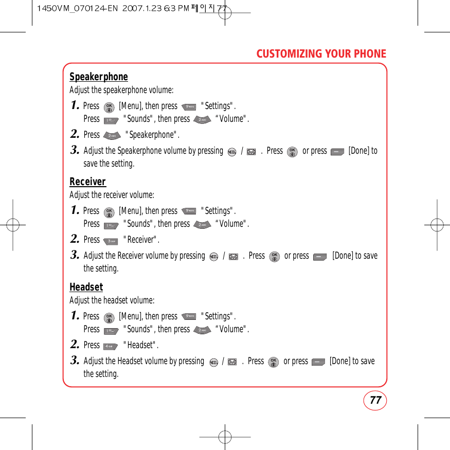 77CUSTOMIZING YOUR PHONESpeakerphoneAdjust the speakerphone volume:1.Press          [Menu], then press            &quot;Settings&quot;.  Press            &quot;Sounds&quot;, then press             “Volume&quot;.2.Press             &quot;Speakerphone&quot;.3.Adjust the Speakerphone volume by pressing         /         .  Press          or press           [Done] tosave the setting.ReceiverAdjust the receiver volume:1.Press          [Menu], then press            &quot;Settings&quot;.  Press            &quot;Sounds&quot;, then press             “Volume&quot;.2.Press            &quot;Receiver&quot;.3.Adjust the Receiver volume by pressing         /         .  Press          or press            [Done] to savethe setting.HeadsetAdjust the headset volume:1.Press          [Menu], then press            &quot;Settings&quot;.  Press            &quot;Sounds&quot;, then press             “Volume&quot;.2.Press            &quot;Headset&quot;.3.Adjust the Headset volume by pressing         /         .  Press          or press           [Done] to savethe setting.
