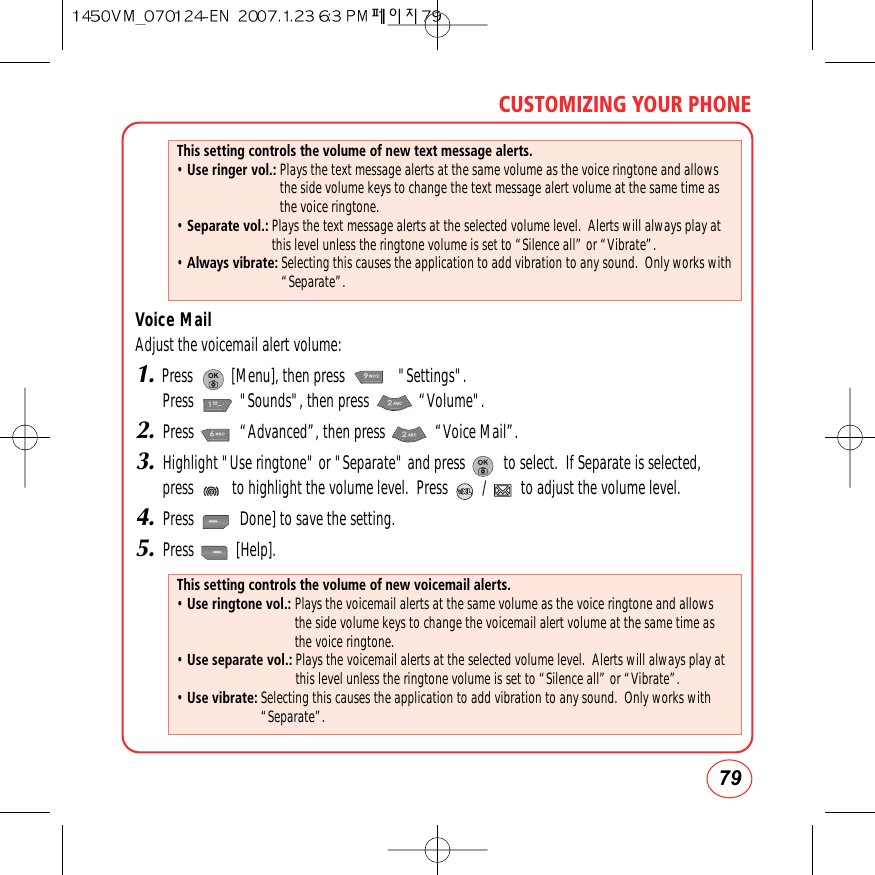 79CUSTOMIZING YOUR PHONEVoice MailAdjust the voicemail alert volume:1.Press          [Menu], then press              &quot;Settings&quot;.  Press            &quot;Sounds&quot;, then press             “Volume&quot;.2.Press            “Advanced”, then press             “Voice Mail”.3.Highlight &quot;Use ringtone&quot; or &quot;Separate&quot; and press          to select.  If Separate is selected,press          to highlight the volume level.  Press         /         to adjust the volume level.4.Press            Done] to save the setting.5.Press           [Help].This setting controls the volume of new text message alerts.• Use ringer vol.: Plays the text message alerts at the same volume as the voice ringtone and allowsthe side volume keys to change the text message alert volume at the same time asthe voice ringtone.• Separate vol.: Plays the text message alerts at the selected volume level.  Alerts will always play atthis level unless the ringtone volume is set to “Silence all” or “Vibrate”.• Always vibrate: Selecting this causes the application to add vibration to any sound.  Only works with“Separate”.This setting controls the volume of new voicemail alerts.• Use ringtone vol.: Plays the voicemail alerts at the same volume as the voice ringtone and allowsthe side volume keys to change the voicemail alert volume at the same time asthe voice ringtone.• Use separate vol.: Plays the voicemail alerts at the selected volume level.  Alerts will always play atthis level unless the ringtone volume is set to “Silence all” or “Vibrate”.• Use vibrate: Selecting this causes the application to add vibration to any sound.  Only works with“Separate”.