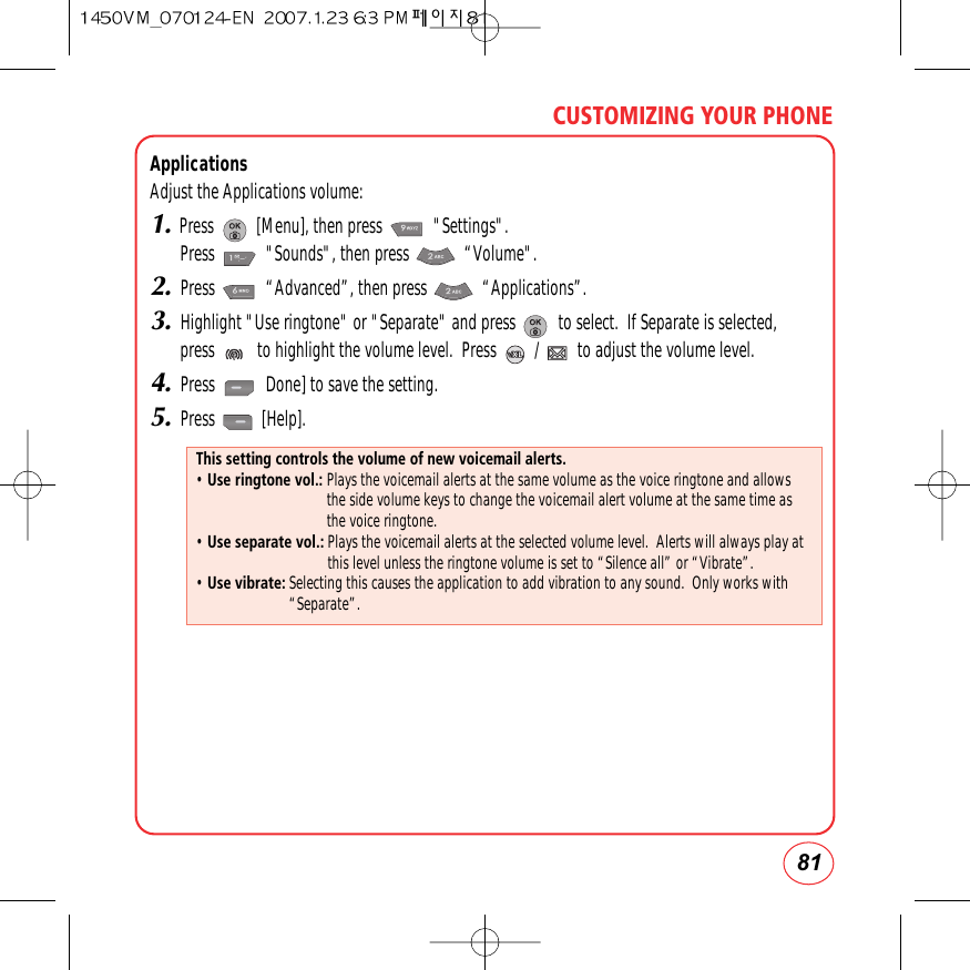 81CUSTOMIZING YOUR PHONEApplicationsAdjust the Applications volume:1.Press          [Menu], then press            &quot;Settings&quot;.  Press            &quot;Sounds&quot;, then press             “Volume&quot;.2.Press            “Advanced”, then press             “Applications”.3.Highlight &quot;Use ringtone&quot; or &quot;Separate&quot; and press          to select.  If Separate is selected,press          to highlight the volume level.  Press         /         to adjust the volume level.4.Press            Done] to save the setting.5.Press           [Help].This setting controls the volume of new voicemail alerts.• Use ringtone vol.: Plays the voicemail alerts at the same volume as the voice ringtone and allowsthe side volume keys to change the voicemail alert volume at the same time asthe voice ringtone.• Use separate vol.: Plays the voicemail alerts at the selected volume level.  Alerts will always play atthis level unless the ringtone volume is set to “Silence all” or “Vibrate”.• Use vibrate: Selecting this causes the application to add vibration to any sound.  Only works with“Separate”.