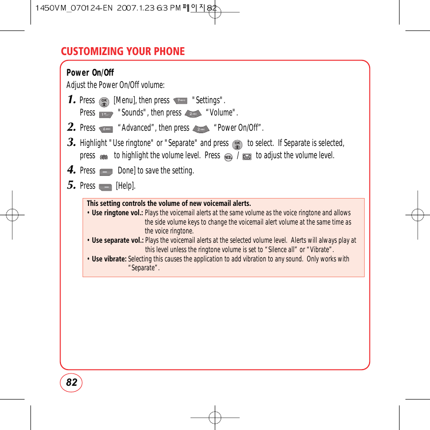 CUSTOMIZING YOUR PHONE82Power On/OffAdjust the Power On/Off volume:1.Press          [Menu], then press            &quot;Settings&quot;.  Press            &quot;Sounds&quot;, then press             “Volume&quot;.2.Press            “Advanced”, then press             “Power On/Off”.3.Highlight &quot;Use ringtone&quot; or &quot;Separate&quot; and press          to select.  If Separate is selected,press          to highlight the volume level.  Press         /         to adjust the volume level. 4.Press            Done] to save the setting.5.Press           [Help].This setting controls the volume of new voicemail alerts.• Use ringtone vol.: Plays the voicemail alerts at the same volume as the voice ringtone and allowsthe side volume keys to change the voicemail alert volume at the same time asthe voice ringtone.• Use separate vol.: Plays the voicemail alerts at the selected volume level.  Alerts will always play atthis level unless the ringtone volume is set to “Silence all” or “Vibrate”.• Use vibrate: Selecting this causes the application to add vibration to any sound.  Only works with“Separate”.