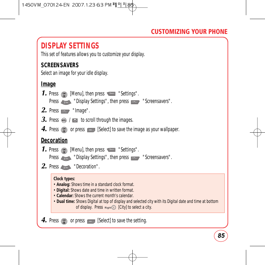85CUSTOMIZING YOUR PHONEDISPLAY SETTINGSThis set of features allows you to customize your display.SCREENSAVERSSelect an image for your idle display.Image1.Press          [Menu], then press            &quot;Settings&quot;.  Press             &quot;Display Settings&quot;, then press            &quot;Screensavers&quot;.2.Press            &quot;Image&quot;.3.Press         /         to scroll through the images.4.Press          or press           [Select] to save the image as your wallpaper.Decoration1.Press          [Menu], then press            &quot;Settings&quot;.  Press             &quot;Display Settings&quot;, then press            &quot;Screensavers&quot;.2.Press             &quot;Decoration&quot;.4.Press          or press           [Select] to save the setting.Clock types:• Analog: Shows time in a standard clock format.• Digital: Shows date and time in written format.• Calendar: Shows the current month&apos;s calendar.• Dual time: Shows Digital at top of display and selected city with its Digital date and time at bottomof display.  Press               [City] to select a city. 