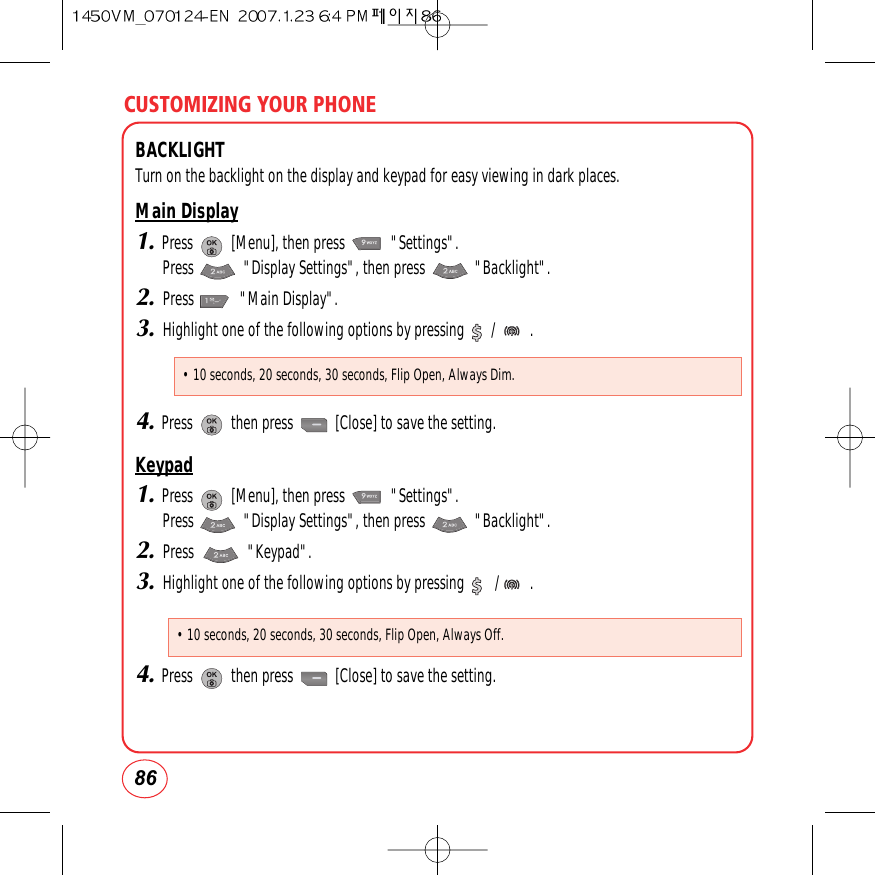 CUSTOMIZING YOUR PHONE86BACKLIGHTTurn on the backlight on the display and keypad for easy viewing in dark places.Main Display1.Press          [Menu], then press            &quot;Settings&quot;.  Press             &quot;Display Settings&quot;, then press             &quot;Backlight&quot;.2.Press            &quot;Main Display&quot;.3.Highlight one of the following options by pressing       /         .4.Press          then press           [Close] to save the setting. Keypad1.Press          [Menu], then press            &quot;Settings&quot;.  Press             &quot;Display Settings&quot;, then press             &quot;Backlight&quot;.2.Press              &quot;Keypad&quot;.3.Highlight one of the following options by pressing        /        .4.Press          then press           [Close] to save the setting. • 10 seconds, 20 seconds, 30 seconds, Flip Open, Always Dim.• 10 seconds, 20 seconds, 30 seconds, Flip Open, Always Off.
