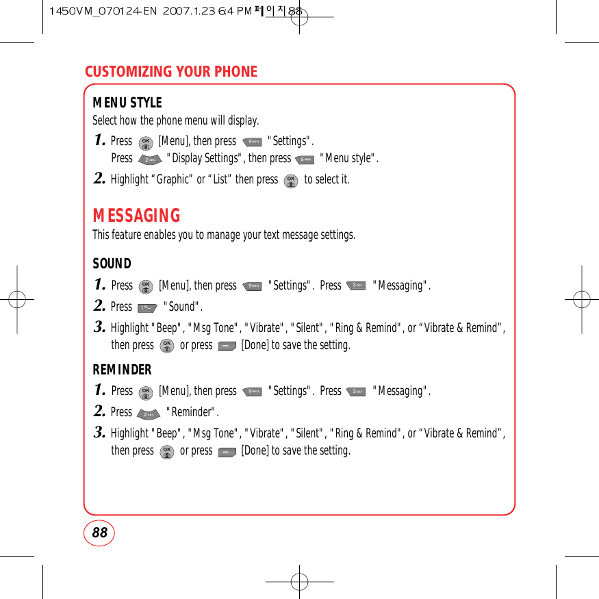CUSTOMIZING YOUR PHONE88MENU STYLESelect how the phone menu will display.1.Press          [Menu], then press            &quot;Settings&quot;.  Press             &quot;Display Settings&quot;, then press           &quot;Menu style&quot;.2.Highlight “Graphic” or “List” then press          to select it.MESSAGINGThis feature enables you to manage your text message settings.SOUND1.Press          [Menu], then press            &quot;Settings&quot;.  Press            &quot;Messaging&quot;.2.Press            &quot;Sound&quot;.3.Highlight &quot;Beep&quot;, &quot;Msg Tone&quot;, &quot;Vibrate&quot;, &quot;Silent&quot;, &quot;Ring &amp; Remind&quot;, or “Vibrate &amp; Remind”,then press          or press           [Done] to save the setting. REMINDER1.Press          [Menu], then press            &quot;Settings&quot;.  Press            &quot;Messaging&quot;.2.Press             &quot;Reminder&quot;.3.Highlight &quot;Beep&quot;, &quot;Msg Tone&quot;, &quot;Vibrate&quot;, &quot;Silent&quot;, &quot;Ring &amp; Remind&quot;, or “Vibrate &amp; Remind”,then press          or press           [Done] to save the setting. 