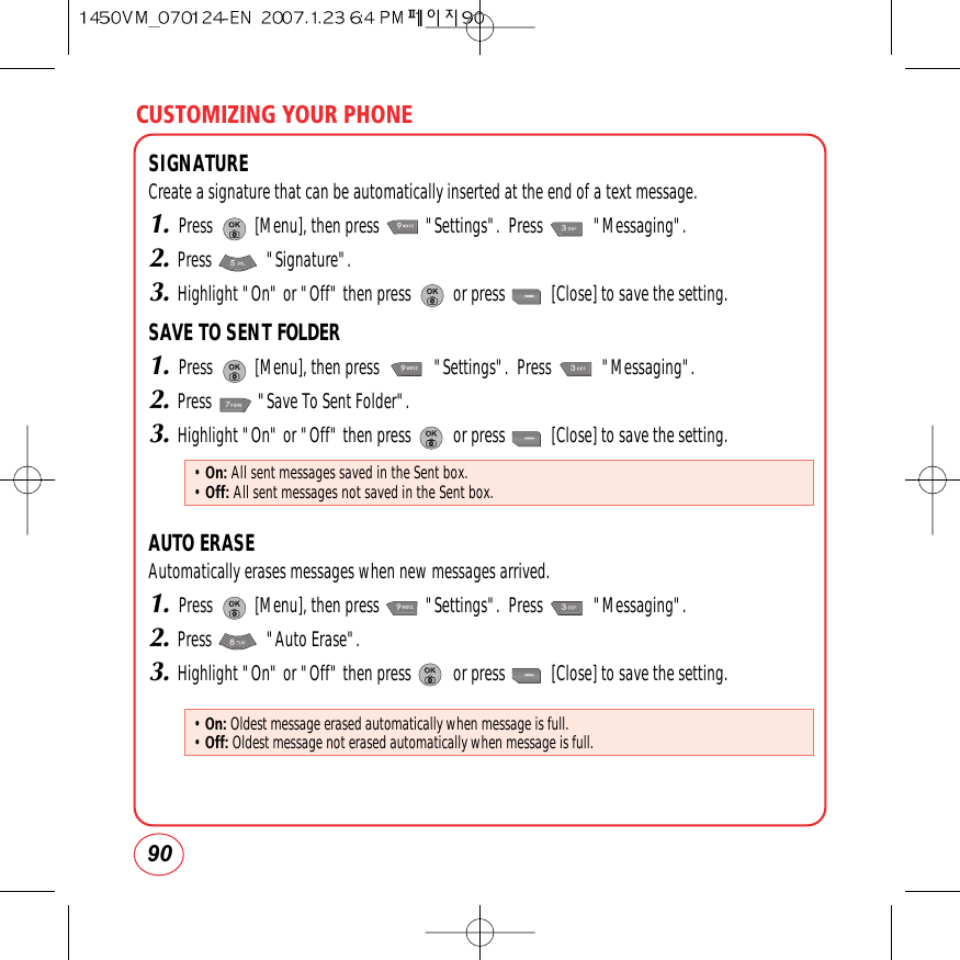 CUSTOMIZING YOUR PHONE90SIGNATURECreate a signature that can be automatically inserted at the end of a text message.1.Press          [Menu], then press           &quot;Settings&quot;.  Press            &quot;Messaging&quot;.2.Press             &quot;Signature&quot;.3.Highlight &quot;On&quot; or &quot;Off&quot; then press          or press           [Close] to save the setting.SAVE TO SENT FOLDER1.Press          [Menu], then press             &quot;Settings&quot;.  Press            &quot;Messaging&quot;.2.Press           &quot;Save To Sent Folder&quot;.3.Highlight &quot;On&quot; or &quot;Off&quot; then press          or press           [Close] to save the setting.AUTO ERASEAutomatically erases messages when new messages arrived.1.Press          [Menu], then press           &quot;Settings&quot;.  Press            &quot;Messaging&quot;.2.Press             &quot;Auto Erase&quot;.3.Highlight &quot;On&quot; or &quot;Off&quot; then press          or press           [Close] to save the setting.• On: All sent messages saved in the Sent box.• Off: All sent messages not saved in the Sent box.• On: Oldest message erased automatically when message is full.• Off: Oldest message not erased automatically when message is full.