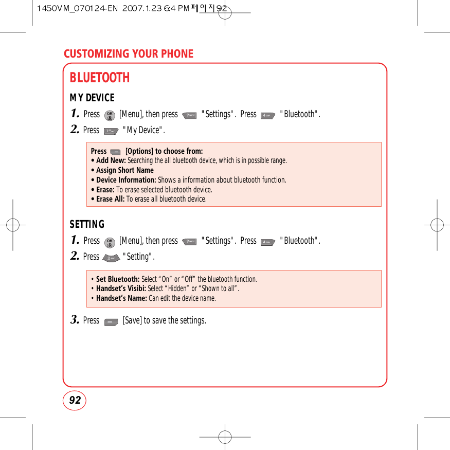 CUSTOMIZING YOUR PHONE92BLUETOOTHMY DEVICE1.Press          [Menu], then press            &quot;Settings&quot;.  Press            &quot;Bluetooth&quot;.2.Press            &quot;My Device&quot;.SETTING1.Press          [Menu], then press            &quot;Settings&quot;.  Press            &quot;Bluetooth&quot;.2.Press            &quot;Setting&quot;.3.Press            [Save] to save the settings.Press          [Options] to choose from:• Add New:Searching the all bluetooth device, which is in possible range.• Assign Short Name• Device Information: Shows a information about bluetooth function.• Erase: To erase selected bluetooth device.• Erase All: To erase all bluetooth device.• Set Bluetooth: Select “On” or “Off” the bluetooth function.• Handset’s Visibi:Select “Hidden” or “Shown to all”.• Handset’s Name:Can edit the device name.