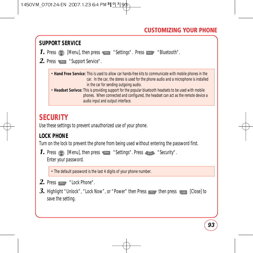 93CUSTOMIZING YOUR PHONESUPPORT SERVICE1.Press          [Menu], then press            &quot;Settings&quot;.  Press            &quot;Bluetooth&quot;.2.Press            &quot;Support Service&quot;.SECURITYUse these settings to prevent unauthorized use of your phone. LOCK PHONETurn on the lock to prevent the phone from being used without entering the password first.1.Press          [Menu], then press            &quot;Settings&quot;. Press             &quot;Security&quot;.  Enter your password.2.Press            &quot;Lock Phone&quot;.3.Highlight “Unlock”, “Lock Now”, or “Power” then Press           then press            [Close] tosave the setting.• Hand Free Service: This is used to allow car hands-free kits to communicate with mobile phones in thecar.  In the car, the stereo is used for the phone audio and a microphone is installedin the car for sending outgoing audio.• Headset Serivce:This is providing support for the popular bluetooth headsets to be used with mobilephones.  When connected and configured, the headset can act as the remote device aaudio input and output interface.• The default password is the last 4 digits of your phone number.