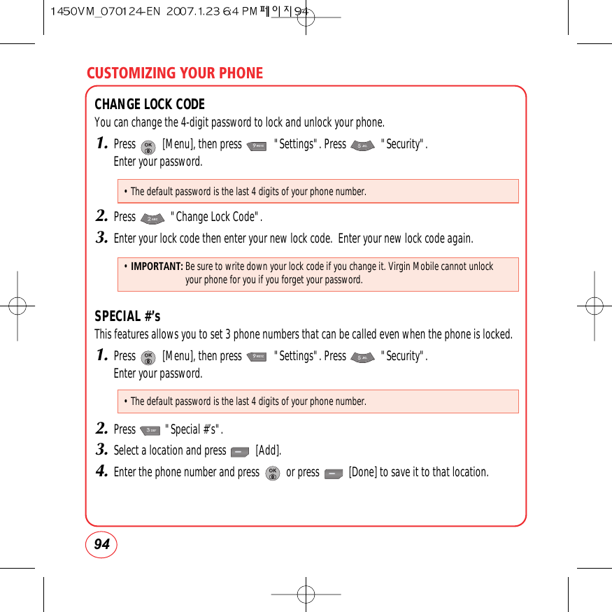 CUSTOMIZING YOUR PHONE94CHANGE LOCK CODEYou can change the 4-digit password to lock and unlock your phone.1.Press          [Menu], then press            &quot;Settings&quot;. Press             &quot;Security&quot;.  Enter your password.2.Press             &quot;Change Lock Code&quot;.3.Enter your lock code then enter your new lock code.  Enter your new lock code again.SPECIAL #’sThis features allows you to set 3 phone numbers that can be called even when the phone is locked.1.Press          [Menu], then press            &quot;Settings&quot;. Press             &quot;Security&quot;.  Enter your password.2.Press           &quot;Special #’s&quot;.3.Select a location and press           [Add].4.Enter the phone number and press          or press           [Done] to save it to that location.• The default password is the last 4 digits of your phone number.• The default password is the last 4 digits of your phone number.•IMPORTANT: Be sure to write down your lock code if you change it. Virgin Mobile cannot unlockyour phone for you if you forget your password.